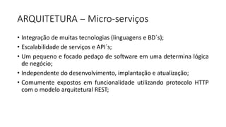 ARQUITETURA	-
• Integração de muitas tecnologias (linguagens e BD´s);
• Escalabilidade de serviços e API´s;
• Um pequeno e focado pedaço de software em uma determina lógica
de negócio;
• Independente do desenvolvimento, implantação e atualização;
• Comumente expostos em funcionalidade utilizando protocolo HTTP
com o modelo arquitetural REST;
ARQUITETURA		- Micro-serviços	
 