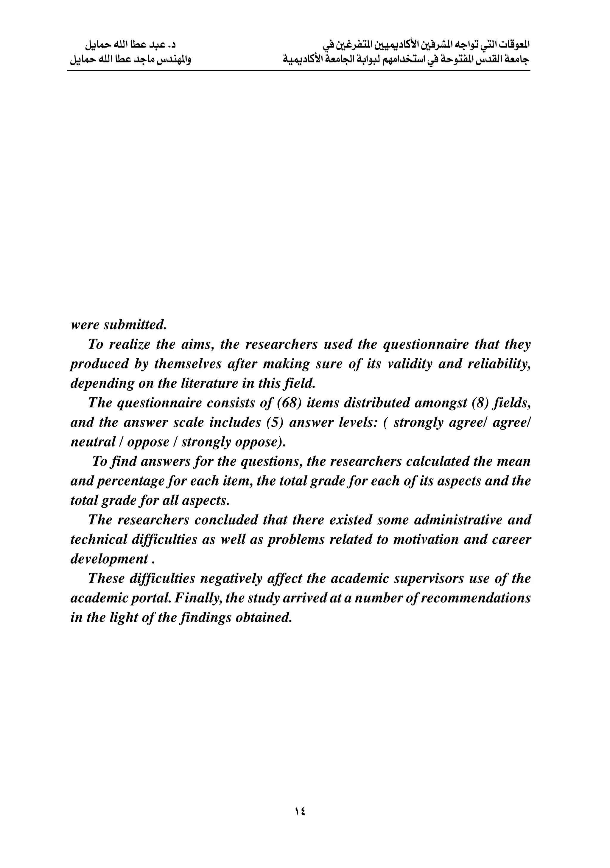 q¹ULŠ tKÃ« UDŽ b³Ž Æœ                   w 5ždH²*« 5O1œUÂ_« 5 dA*« tł«uð w²Ã«  UÁuF*«
q¹ULŠ tKÃ« UDŽ błUÄ ”bMN*«Ë        WO1œUÂ_« WFÄU'« WÐ«u³Ã rNÄ«b ²Ý« w WŠu²H*« ”bIÃ« WFÄUł




were submitted.
   To realize the aims, the researchers used the questionnaire that they
produced by themselves after making sure of its validity and reliability,
depending on the literature in this field.
   The questionnaire consists of (68) items distributed amongst (8) fields,
and the answer scale includes (5) answer levels: ( strongly agree/ agree/
neutral / oppose / strongly oppose).
    To find answers for the questions, the researchers calculated the mean
and percentage for each item, the total grade for each of its aspects and the
total grade for all aspects.
   The researchers concluded that there existed some administrative and
technical difficulties as well as problems related to motivation and career
development .
   These difficulties negatively affect the academic supervisors use of the
academic portal. Finally, the study arrived at a number of recommendations
in the light of the findings obtained.




                                     ±¥
 