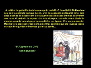 A prática da pedofilia teria base e apoio do islã. O livro Sahih Bukhari em seu quinto capítulo traz que Aisha, uma das esposas de Maomé teria  seis anos quando se casou com ele e as primeiras relações íntimas ocorreram aos nove. O período de espera não teria sido por conta da pouca idade da menina, mas de uma doença que ela tinha  na  época.  Em  compensação, Maomé teria sido generoso com a menina: permitiu que ela levasse todos os seus brinquedos e bonecas para sua tenda...  “ 5º. Capítulo do Livro Sahih Bukhari” 