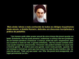 Mais ainda: talvez o mais conhecido de todos os clérigos muçulmanos deste século, o Aiatóla Komeini, defendeu em discursos horripilantes a prática da pedofilia: “ Um homem pode obter prazer sexual de uma criança tão jovem quanto um bebê. Entretanto, ele não pode penetrar; sodomizar a criança não tem problema. Se um homem penetrar e machucar  a criança, então ele será  responsável  pelo seu sustento o resto da vida. A garota entretanto,  não fica sendo contada entre suas quatro esposas permanentes. O homem não poderá também se casar com a irmã da garota... É  melhor para uma garota  casar neste período,  quando  ela vai começar a menstruar, para que isso ocorra na casa do seu marido e não  na casa do seu pai.  Todo  pai que casar  sua  filha  tão jovem terá assegurado  um lugar permanente no céu.” 