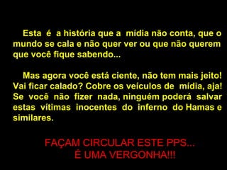 Esta  é  a história que a  mídia não conta, que o mundo se cala e não quer ver ou que não querem que você fique sabendo...  Mas agora você está ciente, não tem mais jeito! Vai ficar calado? Cobre os veículos de  mídia, aja! Se  você  não  fizer  nada, ninguém poderá  salvar estas  vítimas  inocentes  do  inferno  do Hamas e similares.  FAÇAM CIRCULAR ESTE PPS... É UMA VERGONHA!!!  