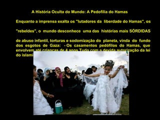 A História Oculta do Mundo: A Pedofilia do Hamas  Enquanto a imprensa exalta os "lutadores da  liberdade do Hamas", os  "rebeldes", o  mundo desconhece  uma das  histórias mais SÓRDIDAS  de abuso infantil, torturas e sodomização do  planeta, vinda  do  fundo  dos  esgotos  de  Gaza:  - Os  casamentos  pedófilos  do  Hamas,  que  envolvem até crianças de 4 anos.Tudo com a devida autorização da lei  do islamismo radical.  