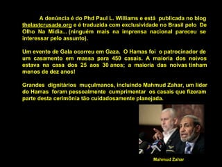 A denúncia é do Phd Paul L. Williams e está  publicada no blog  thelastcrusade.org  e é traduzida com exclusividade no Brasil pelo  De Olho  Na  Mídia... (ninguém  mais  na  imprensa  nacional  pareceu  se interessar pelo assunto).  Um evento de Gala ocorreu em Gaza.  O Hamas foi  o patrocinador de um  casamento  em  massa  para  450  casais.  A  maioria  dos  noivos estava  na  casa  dos  25  aos  30 anos;  a  maioria  das  noivas tinham menos de dez anos!  Grandes  dignitários  muçulmanos, incluindo Mahmud Zahar, um líder do Hamas  foram pessoalmente  cumprimentar  os casais que fizeram parte desta cerimônia tão cuidadosamente planejada. Mahmud Zahar 