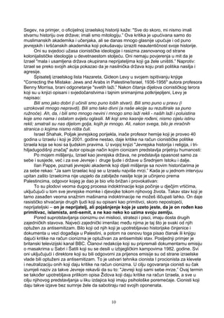 Segev, na primjer, o oficijelnoj izraelskoj historiji kaže: "Sve do skoro, mi nismo imali
stvarnu historiju ove države; imali smo mitologiju.” Ova kritika je upućivana samo do
muslimanskih akademika i učenjaka, ali se danas mnogo glasnije upućuje i od puno
jevrejskih i kršćanskih akademika koji pokušavaju izraziti neautentičnost svoje historije.
Oni su svjedoci užasa cionističke ideologije i rasizma zasnovanog od strane
kolonijalističke ideologije u devetnaestom stoljeću. Oni nemaju povjerenja u mit da je
Izrael "mala i usamljena država okupirana neprijateljima koji ga žele uništiti.” Naprotiv:
Izrael se preko svojih akcija pokazao da je nasilnička država koju prati politika nasilja i
agresije.
Spisatelj izraelskog lista Hazareta, Gideon Levy u svojem ispitivanju knjige
"Correcting the Mistake: Jews and Arabs in Palestine/Israel, 1936-1956" autora profesora
Benny Morrisa, brani odgonetanje "svetih laži.” Nakon čitanja dijelova cionističkog terora
koji su u knjizi opisani i svjedočanstvima i tajnim snimanjima potkrijepljeni, Levy je
napisao:
Bili smo jako dobri (i učinili smo puno loših stvari). Bili smo puno u pravu (i
uzrokovali mnogo nepravdi). Bili smo tako divni (a naše akcije su rezultirale sa puno
ružnoće). Ah, da, i bili smo mnogo nevini i mnogo smo laži rekli - naših laži i poluistina
koje smo nama i ostalom svijetu oglasili. Mi koji smo kasnije rođeni, nismo cijelu istinu
rekli; smatrali su nas dijelom golja, kojih je mnogo. Ali, nakon svega, bilo je mračnih
stranica o kojima nismo ništa čuli.
Israel Shahak, Poljak jevrejskog porijekla, inače profesor hemije koji je proveo 40
godina u Izraelu i koji je 2001. godine nestao, daje kritike na račun cionističke politike
Izraela koja se kosi sa ljudskim pravima. U svojoj knjizi "Jevrejska historija i religija, i tri-
hiljadugodišnji značaj" autor opisuje način kojim cionizam predstavlja prijetnju humanosti:
Po mojem mišljenju, Izrael kao jevrejska država, ne predstavlja opasnost samo za
sebe i susjede, već i za sve Jevreje i druge ljude i države u Srednjem Istoku i dalje.
IIan Pappe, poznati jevrejski akademik koji dijeli mišljenje sa novim historičarima je
za sebe rekao: "Ja sam Izraelac koji se u Izraelu najviše mrzi.” Kada je u jednom intervjuu
upitan zašto Izraelcima nije uspjelo da zabilježe nasilje koje je učinjeno prema
Palestincima, odgovor kojeg je dao je bio vrlo brižan i provokativan:
To su plodovi veoma dugog procesa indoktrinacije koja počinje u dječjim vrtićima,
uključujući u tom sve jevrejske momke i djevojke tokom njihovog života. Takav stav koji je
tamo zasađen veoma snažnim mašinama indoktrinacije ne možeš iščupati lahko. On daje
rasističko shvaćanje drugih ljudi koji su opisani kao primitivci, skoro nepostojeći,
neprijateljski – on je neprijatelj, ali pojašnjenje koje je uzeto jeste, da je on rođen kao
primitivac, islamista, anti-semit, a ne kao neko ko uzima svoju zemlju.
Pored suprotstavljanja cionizmu ovi mislioci, stratezi i pisci, imaju dosta drugih
zajedničkih stavova. Najveći zajednički imenilac među njima je taj što je svaki od njih
optužen za antisemitizam. Bilo koji od njih koji je upotrebljavao historijske činjenice i
dokumenta u vezi događaja u Palestini, a potom na osnovu toga pisao članak ili knjigu
dajući kritike na račun cionizma je optuživan za antisemitski stav. Posljednji primjer je
britanski televizijski kanal BBC. Članovi redakcije koji su pripremali dokumentarnu emisiju
o masakrima u Sabri i Šatili koji su se desili u izbjegličkim kampovima 1982. godine. Svi
oni uključujući i direktore koji su bili odgovorni za prijenos emisije su od strane izraelske
vlade bili optuženi za antisemitizam. To je ustvari tehnika cionista I procionista za klevete
i neutralizaciju onih koji daju kritike na račun cionizma. U cilju ogovaranja cionisti su čak
izumjeli naziv za takve Jevreje rekavši da su to: "Jevreji koji sami sebe mrze.” Ovaj termin
se također upotrebljava prilikom opisa Židova koji daju kritike na račun Izraela, a sve u
cilju njihovog predstavljanja u liku izdajica koji imaju psihološke poremećaje. Cionisti koji
daju takve izjave bez sumnje žele da sabotiraju rad svojih oponenata.
10
 