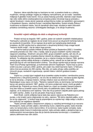 Zapravo, takve optužbe koje su bazirane na rasi, a posebno kada su u pitanju
muslimani, nemaju podloge i logike po mišljenju nemuslimana, jer se svako rasističko
mišljenje ili gledište može braniti. Ovo je zaista historija potvrdila. Islamski svijet nikada
nije vidio nešto slično srednjovjekovnoj evropskoj praksi inkvizicije koja je prerasla u
vjerski fanatizam i dosta skoriji nastanak antisemitizma (rođen sa rasističkim vjerovanjem)
u Sovjetskom Savezu, istočnoj Evropi I nacističkoj Njemačkoj. Sukob između Židova I
muslimana na bliskom Istoku, koji do današnjih dana traje, rezultat je nekih židovskih
pristalica cionističkog rasizma i antireligijske ideologije, a ne akcije muslimana.
Izraelski vojnici odbijaju da služe u okupiranoj teritoriji
Prateći rat koji se dogodio 1967. godine, jedan od vodećih izraelskih intelektualaca
Yeshayahu Leibowitz je naglasio da se Izrael mora povući sa okupiranih teritorija kako bi
se zaustavilo krvoproliće. On je napisao da je jedini put sprječavanja destrukcije
Izraelaca, da 500 vojnika koji su stacionirani u okupiranoj teritoriji imaju snage kazati
"nećemo služiti ovdje", i da se nakon toga povuku.
U danima kada je počela Intifada al-AKse (počela je Septembra 2002.) i Izraelska
odmazda prerasla sve više i više u nasilje, tada se grupa izraelskih vojnika odazvala
njegovom prijedlogu. Sredinom Januara 2002. grupa izraelskih vojnika, njih oko 25, je
napisala otvoreno pismo izraelskoj štampi rekavši da odbijaju služenje u okupiranoj
teritoriji. To odbijanje nije bilo presedan, jer je u vrijeme invazije na Libanon 1982. godine,
manja grupa vojnika odbila služenje u izraelskoj armiji, rekavši da ne žele biti dio
genocida koji se vrši nad libanonskim civilima. Ova akcija vojnika koja je kasnije nazvana
Yesh Gvul (Postoji ograničenje), je kulminirala njihovim hapšenjem. Vojnici koji su javno
izrekli svoj stav u januaru 2002. godine, još uvijek nisu dobili kaznene mjere. U februaru,
njihov broj se povećao do 250 vojnika. Šta više, oni sada uživaju veliku podršku od
mirovnih grupa, nevladinih organizacija, vjerskih lidera i običnih građana Izraela i
Palestine.
Vojnici su u svojoj izjavi naglasili da je izraelska vojska brutalna i nemilosrdna prema
Palestincima u Okupiranoj teritoriji i, da ono što se dešava tamo, narušava ljudski dignitet,
te da ta zbivanja, u krajnjoj instanci, nemaju nikakve veze sa obranom Izraela.
Nastavljajući svoju izjavu oni kažu: "Nećemo nastaviti bobu za dominaciju nad teritorijem
koji je van granica zacrtanih 1967. godine, niti ćemo protjerivati narod, moriti ga glađu i
ponižavati ga. Potpisnik po imenu Shuki Sadeh je u izjavi za izraelski časopis pojasnio
svoj stav kada su izraelski vojnici otvorili vatru na palestinsku djecu. Kako se tada
osjećao, on to dočarava ovim riječima: "Ono što me je jednom naljutilo jeste izjava jednog
od naših vojnika: „Dakle, to je bio još jedan Arap koji je nestao.”
Ariel Shatil, vodnik artiljerije koji je tada dao opoziv izjavio je da Palestinci prvi
pucaju, a da Izraelci samo odgovaraju na vatru, zapravo: "Mi ćemo otpočeti paljbu, a oni
će na nju odgovoriti.” U brošuri koja je pripremljena za vojnike koji i dalje ostaju u službi u
tom području se naglašava sljedeće:
"Kada uzimate udjela u bespravnom ubijanju (u vojničkoj terminologiji to je nazvano
likvidacijom), kada uzimate udjela u demoliranju kuća u dijelovima grada, kada otvarate
vatru na nenaoružanu civilno stanovništvo, ili na domove, kada čupate voćnjake, kada
sprječavate dotok hrane ili medicinske pomoći, tada uzimate udjela u akcijama koje su u
međunarodnim konvencijama (kao što je četvrta ženevska konvencija) i u izraelskom
zakonu definirane kao ratni zločin.
11
 