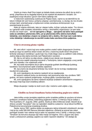 Vojnik po imenu Asaf Oron kojem je trebalo dosta vremena da odluči da ne služi u
armiji, prepričava da su događaji kojima je bio svjedok bili ekstremni i brutalni. On
pojašnjava svoja iskustva i govori nam kakvo rješenje vidi:
U redovnom saobraćanju autobusa do Pojasa Gaze, vojnici su se takmičili ko će
tokom Intifade biti veći heroj u pričama ubijanja i premlaćivanja. (u slučaju da nisi shvatio
smisao riječi: premlaćivanje u književnom smislu označava smrtonosnost: to je
premlaćivanje do smrti)…
Kako je vrijeme odmicalo, tako je i stepen ludila, mržnje i pobude rastao. Tim ritmom
su i generali vodili izraelsku obrambenu armiju u terorističku organizaciju i ja sam tada
shvatio da nisam sam… svi mi vjerujemo u Boga… vjerujemo da tamo neće postojati
soba za određenu plemensku šifru, jer je plemenska šifra obična kamuflaža
idolatrije, one idolatrije s kojom ne smijemo biti u dodiru. Oni koji nam nude takvu
vrstu idolatrije i obožavanja će završiti onako kako završava žrtva paljenica.
Citat iz otvorenog pisma vojnika
Mi, ratni oficiri i vojnici koji smo svake godine unatoč našim dragocjenim životima,
služili po dugi niz sedmica državi Izrael, bili smo u rezervnoj službi širom Okupirane
teritorije izdavajući naređenja i upute koje nisu imale blage veze sa zaštitom naše države.
Jedina želja je bila stalna kontrola nad Palestinskim narodom.
Mi, čije su oči tačno na obje strane, vidjele krvavi danak ove okupacije.
Mi, koji smo osjetili izdavanje komandi u Teritorijima, tokom odgajanja u ovoj zemlji
upili smo naredbu: sve vrijednosti uništi.
Mi, koji sada razumijemo da je cijena okupacije gubitak identifikacije ljudskog
karaktera i korumpiranost cijele izraelske zajednice.
Mi, koji znamo da okupirane teritorije nisu Izrael i da će na kraju naseljavanja
rezultat biti evakuacija.
Mi, ovim izjavljujemo da nećemo nastaviti rat za naseljavanje.
Mi nećemo nastaviti borbu za dominaciju nad granicama koje nisu utvrđene 1967.
godine, niti ćemo nastaviti protjerivanje, mućenje glađu i ponižavanje ljudi.
Mi, ovim izjavljujemo da ćemo nastaviti služenje izraelskim obrambenim snagama u
bilo kojoj misiji koja služi izraelskoj odbrani.
Misija okupacije i nasilja ne služi ovom cilju i nećemo uzeti udjela u njoj.
Gledište na Izrael Jonathana Sacksa britanskog poglavara rabina
Jaka kritika unutar jevrejske zajednice protiv izraelske politike je upućeno od strane
profesora Jonathana Sacksa, britanskog poglavara rabina. U intervjuu koji je izašao u
The Guardianu 27. augusta, 2002. godine, Sacks je oštro kritikovao izrael, rekavši da je
država usvojila "neuvjetan" stav sa najdubljim idealima Judaizma i da je tekući konflikt sa
Palestincima korumpiranje izraelskog društva.
Sacks, koji je 1991. godine došao za poglavara rabina britanskih ortodoksnih Jevreja
i koji je bio vođa 280.000 članova židovske zajednice u Britaniji je poznat kao odani
pomagač Izraela i kao veteran koji je radio na uspostavi mira u zemlji, u intervjuu kaže:
"Smatram da trenutna situacija nije ništa manje od tragične. Ona u dugom toku tjera
Izrael u anksioznom položaju zajedno sa našim najvećim idealima.” On dodaje da:
12
 
