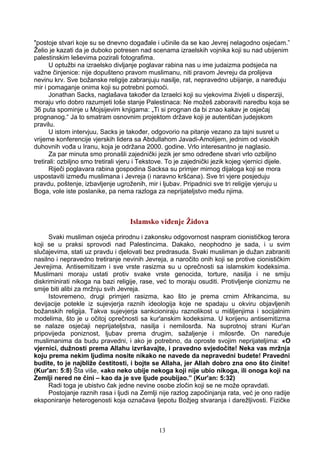 "postoje stvari koje su se dnevno događale i učinile da se kao Jevrej nelagodno osjećam.”
Želio je kazati da je duboko potresen nad scenama izraelskih vojnika koji su nad ubijenim
palestinskim leševima pozirali fotografima.
U optužbi na izraelsko divljanje poglavar rabina nas u ime judaizma podsjeća na
važne činjenice: nije dopušteno pravom muslimanu, niti pravom Jevreju da prolijeva
nevinu krv. Sve božanske religije zabranjuju nasilje, rat, nepravedno ubijanje, a naređuju
mir i pomaganje onima koji su potrebni pomoći.
Jonathan Sacks, naglašava također da Izraelci koji su vjekovima živjeli u disperziji,
moraju vrlo dobro razumjeti loše stanje Palestinaca: Ne možeš zaboraviti naredbu koja se
36 puta spominje u Mojsijevim knjigama: „Ti si prognan da bi znao kakav je osjećaj
prognanog.“ Ja to smatram osnovnim projektom države koji je autentičan judejskom
pravilu.
U istom intervjuu, Sacks je također, odgovorio na pitanje vezano za tajni susret u
vrijeme konferencije vjerskih lidera sa Abdullahom Javadi-Amolijem, jednim od visokih
duhovnih vođa u Iranu, koja je održana 2000. godine. Vrlo interesantno je naglasio.
Za par minuta smo pronašli zajednički jezik jer smo određene stvari vrlo ozbiljno
tretirali: ozbiljno smo tretirali vjeru i Tekstove. To je zajednički jezik kojeg vjernici dijele.
Riječi poglavara rabina gospodina Sacksa su primjer mirnog dijaloga koji se mora
uspostaviti između muslimana i Jevreja (i naravno kršćana). Sve tri vjere posjeduju
pravdu, poštenje, izbavljenje ugroženih, mir i ljubav. Pripadnici sve tri religije vjeruju u
Boga, vole iste poslanike, pa nema razloga za neprijateljstvo među njima.
Islamsko viđenje Židova
Svaki musliman osjeća prirodnu i zakonsku odgovornost naspram cionističkog terora
koji se u praksi sprovodi nad Palestincima. Dakako, neophodno je sada, i u svim
slučajevima, stati uz pravdu i djelovati bez predrasuda. Svaki musliman je dužan zabraniti
nasilno i nepravedno tretiranje nevinih Jevreja, a naročito onih koji se protive cionističkim
Jevrejima. Antisemitizam i sve vrste rasizma su u oprečnosti sa islamskim kodeksima.
Muslimani moraju ustati protiv svake vrste genocida, torture, nasilja i ne smiju
diskriminirati nikoga na bazi religije, rase, već to moraju osuditi. Protivljenje cionizmu ne
smije biti alibi za mržnju svih Jevreja.
Istovremeno, drugi primjeri rasizma, kao što je prema crnim Afrikancima, su
devijacije potekle iz sujevjerja raznih ideologija koje ne spadaju u okviru objavljenih
božanskih religija. Takva sujevjerja sankcioniraju raznolikost u mišljenjima i socijalnim
modelima, što je u očitoj oprečnosti sa kur'anskim kodeksima. U korijenu antisemitizma
se nalaze osjećaji neprijateljstva, nasilja i nemilosrđa. Na suprotnoj strani Kur'an
pripovijeda poniznost, ljubav prema drugim, sažaljenje i milosrđe. On naređuje
muslimanima da budu pravedni, i ako je potrebno, da oproste svojim neprijateljima: «O
vjernici, dužnosti prema Allahu izvršavajte, i pravedno svjedočite! Neka vas mržnja
koju prema nekim ljudima nosite nikako ne navede da nepravedni budete! Pravedni
budite, to je najbliže čestitosti, i bojte se Allaha, jer Allah dobro zna ono što činite!
(Kur'an: 5:8) Šta više, «ako neko ubije nekoga koji nije ubio nikoga, ili onoga koji na
Zemlji nered ne čini – kao da je sve ljude poubijao.” (Kur'an: 5:32)
Radi toga je ubistvo čak jedne nevine osobe zločin koji se ne može opravdati.
Postojanje raznih rasa i ljudi na Zemlji nije razlog započinjanja rata, već je ono radije
eksponiranje heterogenosti koja označava ljepotu Božjeg stvaranja i darežljivosti. Fizičke
13
 