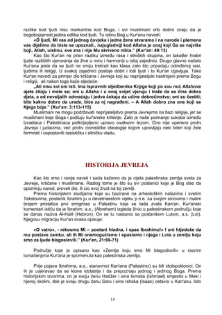 razlike kod ljudi nisu markantne kod Boga, i svi muslimani vrlo dobro znaju da je
bogobojaznost jedina odlika kod ljudi. Tu istinu Bog u Kur'anu navodi:
«O ljudi, Mi vas od jednog čovjeka i jedne žene stvaramo i na narode i plemena
vas dijelimo da biste se upoznali., najugledniji kod Allaha je onaj koji Ga se najviše
boji, Allah, uistinu, sve zna i nije Mu skriveno ništa.” (Kur'an: 49:13)
Kao što Kur'an ne pravi razliku između rasa i etničkih skupina, on također hrabri
ljude različitih vjerovanja da žive u miru i harmoniji u istoj zajednici. Drugo glavno načelo
Kur'ana jeste da se ljudi ne smiju tretirati kao klasa zato što pripadaju određenoj rasi,
ljudima ili religiji. U svakoj zajednici postoje dobri i loši ljudi i to Kur'an izjavljuje. Tako
Kur'an navodi za primjer dio kršćana i Jevreja koji su neprijateljski nastrojeni prema Bogu
i religiji, ali nakon toga kaže sljedeće:
„Ali nisu svi oni isti. Ima ispravnih sljedbenika Knjige koji po svu noć Allahove
ajete čitaju i mole se; oni u Allaha i u onaj svijet vjeruju i traže da se čine dobra
djela, a od nevaljalih odvraćaju i jedva čekaju da učine dobročinstvo; oni su čestiti;
bilo kakvo dobro da urade, biće za nj nagrađeni. – A Allah dobro zna one koji se
Njega boje.” (Kur'an: 3:113-115)
Muslimani ne mogu podržavati neprijateljstvo prema Jevrejima na bazi religije, jer se
muslimani boje Boga i poštuju kur'anske kriterije. Zato je naše poimanje sukoba između
Izraelaca i Palestinaca potkrijepljeno upravo ovakvom tezom. Ono nije upereno protiv
Jevreja i judaizma, već protiv cionističke ideologije kojom upravljaju neki lideri koji žele
formirati i uspostaviti rasističku i silničku vladu.
HISTORIJA JEVREJA
Kao što smo i ranije naveli i sada kažemo da je cijela palestinska zemlja sveta za
Jevreje, kršćane i muslimane. Razlog tome je što su svi poslanici koje je Bog slao da
opominju narod, proveli dio, ili cio svoj život na toj zemlji.
Prema historijskim studijama koje su bazirane na arheološkim nalazima i svetim
Tekstovima, poslanik Ibrahim ju u devetnaestom vijeku p.n.e. sa svojim sinovima i malim
brojem pristalica prvi emigrirao u Palestinu koja se tada zvala Kan'an. Kur'anski
komentari ističu da je Ibrahim, a.s., (Abraham) izgleda živio u palestinskom području koje
se danas naziva Al-Halil (Hebron). On se tu nastanio sa poslanikom Lutom, a.s. (Lot).
Njegovu migraciju Kur'an ovako opisuje:
«O vatro», - rekosmo Mi – postani hladna, i spas Ibrahimu!» I oni htjedoše da
mu postave zamku, ali ih Mi onemogućismo i spasismo i njega i Luta u zemlju koju
smo za ljude blagoslovili.” (Kur'an, 21:69-71)
Područje koje je opisano kao «Zemlja koju smo Mi blagoslovili» u raznim
tumačenjima Kur'ana je spomenuta kao palestinska zemlja.
Prije pojave Ibrahima, a.s., stanovnici Kan'ana (Palestinci) su bili idolopoklonici. On
ih je uvjeravao da se klone idolatrije i da prepoznaju jednog i jedinog Boga. Prema
historijskim izvorima, on je svoju ženu Hadžer i sina Ismaila (Ishmael) smjestio u Meki i
njenoj okolini, dok je svoju drugu ženu Saru i sina Ishaka (Isaac) ostavio u Kan'anu. Isto
14
 