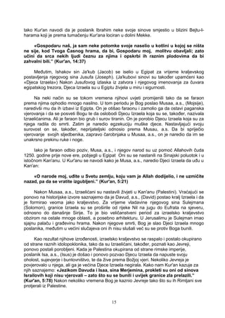 tako Kur'an navodi da je poslanik Ibrahim neke svoje sinove smjestio u blizini Bejtu-l-
harama koji je prema tumačenju Kur'ana lociran u dolini Mekke.
«Gospodaru naš, ja sam neke potomke svoje naselio u kotlini u kojoj se ništa
ne sije, kod Tvoga Časnog hrama, da bi, Gospodaru moj, molitvu obavljali; zato
učini da srca nekih ljudi čeznu za njima i opskrbi ih raznim plodovima da bi
zahvalni bili.” (Kur'an, 14:37)
Međutim, Ishakov sin Ja'kub (Jacob) se iselio u Egipat za vrijeme kraljevskog
postavljenja njegovog sina Jusufa (Joseph). (Ja'kubovi sinovi su također upamćeni kao
«Djeca Izraela») Nakon Jusufovog izlaska iz zatvora i njegovog imenovanja za čuvara
egipatskog trezora, Djeca Izraela su u Egiptu živjela u miru i sigurnosti.
Na neki način su se tokom vremena njihovi uvjeti promijenili tako da se faraon
prema njima ophodio mnogo nasilno. U tom periodu je Bog poslao Musaa, a.s., (Mojsije),
naredivši mu da ih izbavi iz Egipta. On je otišao faraonu i zamolio ga da ostavi paganska
vjerovanja i da se posveti Bogu te da oslobodi Djecu Izraela koja su se, također, nazivala
Izraelićanima. Ali je faraon bio grub i surov tiranin. On je porobio Djecu Izraela koja su za
njega radila do smrti. Zatim je naredio egzekuciju muške djece. Nastavljajući svoju
surovost on se, također, neprijateljski odnosio prema Musau, a.s. Da bi spriječio
vjerovanje svojih sljedbenika, zapravo čarobnjaka u Musaa, a.s., on je naredio da im se
unakrsno prekinu ruke i noge.
Iako je faraon odbio poziv, Musa, a.s., i njegov narod su uz pomoć Allahovih čuda
1250. godine prije nove ere, pobjegli u Egipat Oni su se nastanili na Sinajski poluotok i u
istočnom Kan'anu. U Kur'anu se navodi kako je Musa, a.s., naredio Djeci Izraela da uđu u
Kan'an:
«O narode moj, uđite u Svetu zemlju, koju vam je Allah dodijelio, i ne uzmičite
nazad, pa da se vratite izgubljeni.” (Kur'an, 5:21)
Nakon Musaa, a.s., Izraelićani su nastavili živjeti u Kan'anu (Palestini). Vraćajući se
ponovo na historijske izvore saznajemo da je Davud, a.s., (David) postao kralj Izraela i da
je formirao veoma jako kraljevstvo. Za vrijeme vladavine njegovog sina Sulejmana
(Solomon), granice Izraela su se proširile od rijeke Nil na jugu do Eufrata na sjeveru,
odnosno do današnje Sirije. To je bio veličanstveni period za izraelsko kraljevstvo
obzirom na ostale mnoge oblasti, a posebno arhitekturu. U Jerusalimu je Sulejman imao
sjajnu palaču i građevinu hrama. Nakon njegove smrti, Bog je slao Djeci Izraela mnogo
poslanika, međutim u većini slučajeva oni ih nisu slušali već su se protiv Boga bunili.
Kao rezultat njihove izrođenosti, izraelsko kraljevstvo se raspalo i postalo okupirano
od strane raznih idolopoklonika, tako da su Izraelićani, također, poznati kao Jevreji,
ponovo postali porobljeni. Kada je Palestina okupirana od strane rimske imperije,
poslanik Isa, a.s., (Isus) je došao i ponovo pozvao Djecu Izraela da napuste svoju
oholost, sujevjerje i buntovništvo, te da žive prema Božjoj vjeri. Nekoliko Jevreja je
povjerovalo u njega, ali ga je većina Djece Izraela negirala. Kako nam Kur'an kazuje za
njih saznajemo: «Jezikom Davuda i Isaa, sina Merjemina, prokleti su oni od sinova
Israilovih koji nisu vjerovali – zato što su se bunili i uvijek granice zla prelazili.”
(Kur'an, 5:78) Nakon nekoliko vremena Bog je kaznio Jevreje tako što su ih Rimljani sve
protjerali iz Palestine.
15
 