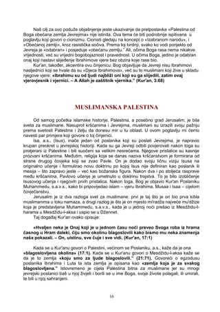 Naš cilj za ovo poduže objašnjenje jeste ukazivanje da pretpostavka «Palestina od
Boga obećana zemlja Jevrejima» nije istinita. Ova tema će biti podrobnije ispitivana u
poglavlju koji govori o cionizmu. Cionisti gledaju na koncept o «Izabranom narodu», i
«Obećanoj zemlji», kroz rasistička sočiva. Prema toj tvrdnji, svako ko vodi porijeklo od
Jevreja je «odabran» i posjeduje «obećanu zemlju.” Ali, očima Boga rasa nema nikakve
vrijednosti, već su vrijedni bogobojaznost i pravednost. U očima Boga, jedino je odabran
onaj koji nastavi slijeđenje Ibrahimove vjere bez obzira koje rase bio.
Kur'an, također, akcentira ovu činjenicu. Bog objavljuje da Jevreji nisu Ibrahimovi
nasljednici koji se hvale da su «Djeca Ibrahimova», već su to muslimani koji žive u skladu
njegove vjere: «Ibrahimu su od ljudi najbliži oni koji su ga slijedili, zatim ovaj
vjerovjesnik i vjernici. – A Allah je zaštitnik vjernika.” (Kur'an, 3:68)
MUSLIMANSKA PALESTINA
Od samog početka islamske historije, Palestina, a posebno grad Jerusalim, je bila
sveta za muslimane. Nasuprot kršćanima i Jevrejima, muslimani su izrazili svoju pažnju
prema svetosti Palestine i želju da donesu mir u tu oblast. U ovom poglavlju mi ćemo
navesti par primjera koji govore o toj činjenici.
Isa, a.s., (Isus), inače jedan od poslanika koji su poslati Jevrejima, je napravio
krupan preokret u jevrejskoj historiji. Kada su ga Jevreji odbili povjerovati nakon toga su
protjerani iz Palestine i bili suočeni sa velikim nesrećama. Njegove pristalice su kasnije
prozvani kršćanima. Međutim, religija koja se danas naziva kršćanstvom je formirana od
strane drugog čovjeka koji se zvao Pavle. On je dodao svoju ličnu viziju Isusa na
originalno učenje i formulirao novu doktrinu po kojoj Isus nije definiran kao poslanik ili
mesija – što zapravo jeste – već kao božanska figura. Nakon dva i po stoljeća rasprave
među kršćanima, Pavlovo učenje je umetnuto u doktrinu trojstva. To je bilo izobličenje
Isusovog učenja i njegovih prvih pristalica. Nakon toga, Bog je objavio Kur'an Poslaniku
Muhammedu, s.a.v.s., kako bi pripovijedao islam – vjeru Ibrahima, Musaa i Isaa – cijelom
čovječanstvu.
Jerusalim je iz dva razloga svet za muslimane: prvi je taj što je on bio prva kibla
muslimanima u toku namaza, a drugi razlog je što je on mjesto mi'radža najveće mu'džize
koja je predstavljena Muhammedu, s.a.v.s., kada je u jednoj noći prešao iz Mesdžidu-l-
harama u Mesdžidu-l-aksa i uspio se u Džennet.
Taj događaj Kur'an ovako opisuje:
«Hvaljen neka je Onaj koji je u jednom času noći preveo Svoga roba iz hrama
časnog u Hram daleki, čiju smo okolinu blagoslovili kako bismo mu neka znamenja
naša pokazali. – On, uistinu, sve čuje i sve vidi. (Kur'an, 17:1)
Kada se u Kur'anu govori o Palestini, većinom se Poslaniku, a.s., kaže da je ona
«blagoslovljena okolina» (17:1). Kada se u Kur'anu govori o Mesdžidu-l-aksa kaže se
da je to zemlja «koju smo za ljude blagoslovili.” (21:71). Govoreći o egzodusu
poslanika Ibrahima i Luta ta ista zemlja je opisana kao «zemlja koja je za svakog
blagoslovljena.” Istovremeno je cijela Palestina bitna za muslimane jer su mnogi
jevrejski poslanici baš u njoj živjeli i borili se u ime Boga, svoje živote polagali, ili umirali,
te bili u njoj sahranjeni.
16
 