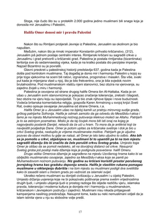 Stoga, nije čudo što su u proteklih 2.000 godina jedino muslimani bili snaga koja je
donosila mir Jerusalimu i Palestini.
Halifa Omer donosi mir i pravdu Palestini
Nakon što su Rimljani protjerali Jevreje iz Palestine, Jerusalim sa okolinom je bio
napušten.
Međutim, nakon što je rimski imperator Konstantin prihvatio kršćanstvo, (312),
Jerusalim još jednom postaje centralni interes. Rimljanski kršćani su sagradili crkve u
Jerusalimu i grad pretvorili u kršćanski grad. Palestina je postala rimljanska (bizantinska)
teritorija sve do sedamnaestog vijeka, kada je na kratko postala dio perzijske imperije.
Najzad Bizantinci su je povratili.
Glavni preokret u palestinskoj historiji predstavlja 637. godina kada je Palestina
došla pod kontrolom muslimana. Taj događaj je donio mir i harmoniju Palestini u kojoj su
prije toga vjekovima na sceni bili ratovi, izgnanstva, progonstva i masakri. Šta više, svaki
put kada je mijenjana vlast u njoj, što je bilo frekventno, ona je bila svjedok novim
brutalnostima. Pod muslimanskom vlašću njeni stanovnici, bez obzira na vjerovanja, su
zajedno živjeli u miru i harmoniji.
Palestina je osvojena od strane drugog halife Omera ibn Al-Hattaba. Kada je on
ušao u Jerusalim svim stanovnicima je pokazao značenje tolerancije, zrelosti i blagosti,
bez obzira na vjeru koju su ispovijedali. To je bio znak njihove lijepe i nove budućnosti.
Vodeća britanska komentatorka religija, gospođa Karen Armstrong u svojoj knjizi Sveti
Rat, ovako opisuje osvajanje Jerusalima od strane Omera, r.a.
Halifa Omer je u Jerusalim ušao na bijeloj kamili uz pratnju mirovnog sudije grada,
grčkog patrijarha Sofronija. Halifa je odmah zamolio da ga odvedu do Mesdžidu-l-aksa i
tamo je na mjestu Muhammedovog noćnog putovanja kleknuo moleći se Allahu. Patrijarh
je to sa zebnjom posmatrao. Mislio je da taj čovjek mora biti isti onaj na kojeg je
nagovijestio poslanik Danijel, rekavši da će ući u hram. To mora da je antikrist koji će
navijestiti posljednje Dane. Omer je potom upitao za kršćanske svetinje i dok je bio u
crkvi Svetog groba, nastupilo je vrijeme muslimanske molitve. Patrijarh ga je uljudno
pozvao da obavi molitvu tu gdje se nalazi, ali Omer je isto tako uljudno to odbio. Ako bih
se ja pomolio u crkvi, objašnjava on, muslimani bi to upamtili pa bi na tom mjestu
sagradili džamiju što bi značilo da žele porušiti crkvu Svetog groba. Umjesto toga
Omer je otišao da se pomoli nedaleko, ali na dovoljnoj distanci od crkve. Nasuprot
Svetog groba još postoji mala džamija koja je podignuta posvećena halifi Omeru.
Druga velika Omerova džamija je sagrađena na mjestu Uzvišenog hrama kako bi se
obilježilo muslimansko osvajanje, zajedno sa Mesdžidu-l-aksa koja se pamti po
Muhamedovom noćnom putovanju. Niz godina su kršćani koristili prostor porušenog
jevrejskog hrama kao gradsku deponiju smeća. Halifa je vlastitim rukama pomagao
muslimane u otklanjanju đubrišta i na tom mjestu su muslimani podigli dva svetilišta
kako bi zasadili islam u trećem gradu po važnosti za islamski svijet.
Ukratko rečeno muslimani su donijeli civilizaciju u Jerusalim i u cijeloj Palestini.
Umjesto držanja uvjerenja koje ne bi pokazivalo poštivanje prema svetim vrijednostima
drugih ljudi, i umjesto ubijanja ljudi iz prostog razloga što slijede različitu vjeru, islamska
pravda, tolerancija i moderna kultura je donijela mir i harmoniju u muslimanskom,
kršćanskom i Jevrejskom području i zajednici. Muslimani nisu nikada pribjegavali
kampanjama nasilnog preobražaja. Nasuprot tome, kada su neki nemuslimani vidjeli da je
islam istinita vjera u nju su slobodne volje prešli.
17
 