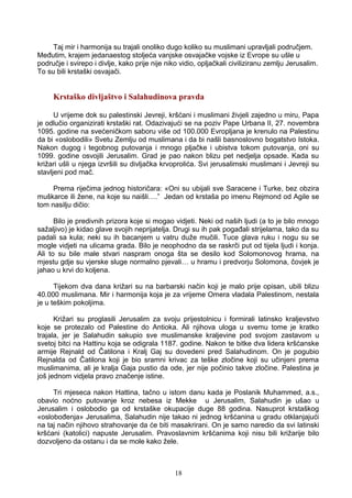 Taj mir i harmonija su trajali onoliko dugo koliko su muslimani upravljali područjem.
Međutim, krajem jedanaestog stoljeća vanjske osvajačke vojske iz Evrope su ušle u
područje i svirepo i divlje, kako prije nije niko vidio, opljačkali civiliziranu zemlju Jerusalim.
To su bili krstaški osvajači.
Krstaško divljaštvo i Salahudinova pravda
U vrijeme dok su palestinski Jevreji, kršćani i muslimani živjeli zajedno u miru, Papa
je odlučio organizirati krstaški rat. Odazivajući se na poziv Pape Urbana II, 27. novembra
1095. godine na svećeničkom saboru više od 100.000 Evropljana je krenulo na Palestinu
da bi «oslobodili» Svetu Zemlju od muslimana i da bi našli basnoslovno bogatstvo Istoka.
Nakon dugog i tegobnog putovanja i mnogo pljačke i ubistva tokom putovanja, oni su
1099. godine osvojili Jerusalim. Grad je pao nakon blizu pet nedjelja opsade. Kada su
križari ušli u njega izvršili su divljačka krvoprolića. Svi jerusalimski muslimani i Jevreji su
stavljeni pod mač.
Prema riječima jednog historičara: «Oni su ubijali sve Saracene i Turke, bez obzira
muškarce ili žene, na koje su naišli….” Jedan od krstaša po imenu Rejmond od Agile se
tom nasilju dičio:
Bilo je predivnih prizora koje si mogao vidjeti. Neki od naših ljudi (a to je bilo mnogo
sažaljivo) je kidao glave svojih neprijatelja. Drugi su ih pak pogađali strijelama, tako da su
padali sa kula; neki su ih bacanjem u vatru duže mučili. Tuce glava ruku i nogu su se
mogle vidjeti na ulicama grada. Bilo je neophodno da se raskrči put od tijela ljudi i konja.
Ali to su bile male stvari naspram onoga šta se desilo kod Solomonovog hrama, na
mjestu gdje su vjerske sluge normalno pjevali… u hramu i predvorju Solomona, čovjek je
jahao u krvi do koljena.
Tijekom dva dana križari su na barbarski način koji je malo prije opisan, ubili blizu
40.000 muslimana. Mir i harmonija koja je za vrijeme Omera vladala Palestinom, nestala
je u teškim pokoljima.
Križari su proglasili Jerusalim za svoju prijestolnicu i formirali latinsko kraljevstvo
koje se protezalo od Palestine do Antioka. Ali njihova uloga u svemu tome je kratko
trajala, jer je Salahudin sakupio sve muslimanske kraljevine pod svojom zastavom u
svetoj bitci na Hattinu koja se odigrala 1187. godine. Nakon te bitke dva lidera kršćanske
armije Rejnald od Čatilona i Kralj Gaj su dovedeni pred Salahudinom. On je pogubio
Rejnalda od Čatilona koji je bio sramni krivac za teške zločine koji su učinjeni prema
muslimanima, ali je kralja Gaja pustio da ode, jer nije počinio takve zločine. Palestina je
još jednom vidjela pravo značenje istine.
Tri mjeseca nakon Hattina, tačno u istom danu kada je Poslanik Muhammed, a.s.,
obavio noćno putovanje kroz nebesa iz Mekke u Jerusalim, Salahudin je ušao u
Jerusalim i oslobodio ga od krstaške okupacije duge 88 godina. Nasuprot krstaškog
«oslobođenja» Jerusalima, Salahudin nije takao ni jednog kršćanina u gradu otklanjajući
na taj način njihovo strahovanje da će biti masakrirani. On je samo naredio da svi latinski
kršćani (katolici) napuste Jerusalim. Pravoslavnim kršćanima koji nisu bili križarije bilo
dozvoljeno da ostanu i da se mole kako žele.
18
 