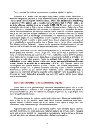 Drugo zauzeće Jerusalima, Karen Armstrong opisuje sljedećim riječima:
Salahudin je 2. oktobra 1187. sa svojom armijom kao osvajač ušao u Jerusalim i za
narednih 800 godina Jerusalim je ostao muslimanski grad. Salahudin je održao svoju riječ
i osvojio grad u skladu najviših islamskih ideala. On se nije osvećivao za masakr koji
je počinjen 1099. godine, već je ispoštovao kur'anski savjet: (16:127) i kada je on
spriječio ubijanja neprijateljstva su prestala (2:193-194) Ni jedan jedini kršćanin nije
ubijen i nije bilo otimačine. Otkupnine su smišljeno bile veoma niske… Salahudin je često
puta plakao zbog stanja familija koje su ostale razdvojene i mnogo njih je kao što Kur'an
nalaže besplatno oslobodio, iako je dugo imao problema sa svojim riznicama. Njegov brat
Adil je bio jako uzbuđen stanjem zatvorenika, tako da je zamolio Salahudina za hiljade
njih da ih otkupi pa ih je nakon toga sve oslobodio. Svi muslimanski lideri su posmatrali
sa čuđenjem bogate kršćane koji bježe sa svojim bogatstvom koje je moglo osloboditi sve
zatvorenike. Patrijarh Heraklije je platio svojih deset dinara otkupnine kao svi drugi, čak
mu je obezbijeđena specijalna pratnja koja je čuvala njegovu riznicu tokom putovanja do
Tira. Ukratko rečeno, Salahudin i njegova armija se veoma milostivo i pravedno odnosio
naspram kršćana i pokazao više sažaljenja prema njima od njihovih vlastitih vođa.
Nakon Jerusalima križari su nastavili svoje barbarstvo, a muslimani svoju pravdu u
drugim gradovima Palestine. Ričard Lavlje Srce, inače čovjek koji je poznat kao veliki
heroj u britanskoj historiji, je u zamku Akre 1194. podmuklo pogubio 3.000 muslimana
među kojima je bilo mnogo žena i djece. Iako su muslimani svjedočili to divljaštvo, oni
nikada nisu uzvratili istom mjerom. Radije su poštivali Božje komande: «I neka vas
mržnja koju prema nekim ljudima nosite, zato što su vam spriječili pristup Časnom
hramu, nikako ne navede da ih napadnete!» (Kur'an, 5:2) Također, nikada nisu
upotrebljavali silu prema nevinim ljudima. Dakako, oni nikada bespotrebno nisu
pribjegavali nasilju, čak ni prema poraženoj krstaškoj vojsci. Krstaško divljaštvo i
muslimanska pravda su još jednom otkrili historijsku istinu: administracija koja je
sagrađena na islamskim principima dopušta ljudima različitih vjera da zajedno žive. Ta
činjenica se nakon Salahudina protezala kroz svih 800 godina, tačnije tokom cijelog
otomanskog perioda.
Pravedna i tolerantna vladavina otomanske imperije
Sultan Selim je 1514. godine osvojio Jerusalim sa okolinom i upravo tada je počela
otomanska vladavina u Palestini. Kao i u drugim otomanskim državama ovaj period je
omogućio Palestini da uživa mir i stabilnost, nasuprot činjenici da su u njoj živjele jedna
pored druge tri različite religije.
Otomansko carstvo je vođeno «nacionalnim sistemom.” Osnovna karakteristika u
tome je bila da su ljudi različitih vjera mogli živjeti sukladno principima svoje vjere i
legalnih sistema. Kršćani i Jevreji koje Kur'an naziva onima kojima je Knjiga data, su u
otomanskoj zemlji našli toleranciju, bezbjednost i slobodu.
Najvažniji razlog tome je što je otomansko carstvo, inače islamska država kojom su
upravljali muslimani, nije imalo pretenzija natjerati građane da prihvate islam. Nasuprot
tome, vidi se da su donijeli mir i sigurnost za nemuslimane i prema njima se korektno
odnosili tako da su oni bili zadovoljni islamskom vladavinom i pravdom.
19
 