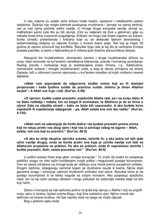 U isto vrijeme su ostale veće države imale nasilni, opresivni i netolerantni sistem
vladavine. Španija nije mogla tolerirati postojanja muslimana i Jevreja na njenoj teritoriji,
već je nad njima počinila veliko nasilje. U mnoge druge evropske zemlje Jevreji su,
maltretirani samo zato što su bili Jevreji. (Oni su natjerani da žive u getoima), gdje su
nekada bivali žrtve masovnih pogubljenja. Kršćani ne mogu čak živjeti zajedno sa sobom:
borbe između protestanata i kršćana koje su se dešavale tijekom šesnaestog i
sedamnaestog stoljeća su otjerale Evropu u krvava bojna polja. Rat koji je trajao 30
godina je upravo proizvod tog konflikta. Rezultat toga rata je taj što je centralna Evropa
postala poprište, a samo u Njemačkoj je 5 miliona ljudi (trećina stanovništva) iščezlo.
Nasuprot tim brutalnostima, otomansko carstvo i druge muslimanske države su
svoju vlast osnovale na kur'anskim naredbama tolerancije, pravde i humanog upravljanja.
Razlog pravde i civilizacije koja je predstavljena preko Omera, r.a., Salahudina,
otomanskih sultana i mnogih muslimanskih vođa, a koja je danas primljena od strane
Zapada, leži u njihovom punom vjerovanju u kur'anske naredbe od kojih možemo navesti
sljedeće:
«Allah vam zapovijeda da odgovorne službe onima koji su ih dostojni
povjeravate i kada ljudima sudite da pravično sudite. Uistinu je divan Allahov
savjet! – A Allah sve čuje i vidi. (Kur'an, 4:58)
«O vjernici, budite uvijek pravedni, svjedočite Allaha radi, pa i na svoju štetu ili
na štetu roditelja i rođaka, bio on bogat ili siromašan, ta Allahovo je da se brine o
njima! Zato ne slijedite strasti – kako ne biste bili nepravedni. A ako budete krivo
svjedočili ili svjedočenje izbjegavali, - pa, Allah zaista zna ono što radite.” (Kur'an,
4:135)
«Allah vam ne zabranjuje da činite dobro i da budete pravedni prema onima
koji ne ratuju protiv vas zbog vjere i koji vas iz zavičaja vašeg ne izgone – Allah,
zaista, voli one koji su pravični.” (Kur'an, 60:8)
»A ako se dvije skupine vjernika sukobe, izmirite ih; a ako jedna od njih ipak
učini nasilje drugoj, onda se borite protiv one koja je učinila nasilje sve dok se
Allahovim propisima ne prikloni. Pa ako se prikloni, onda ih nepristrano izmirite i
budite pravedni; Alah, zaista pravedne voli.” (Kur'an, 49:9)
U politici postoji fraza koja glasi «snaga korupcije.” To znači da svako ko posjeduje
političku snagu na neki način korištenjem svojih prilika i mogućnosti postaje korumpiran.
Ovo se zaista odražava na mnoge ljude jer oblikuju svoj moral prema socijalnom pritisku.
Drugim riječima, izbjegavaju nemoral bojeći se društvene osude ili kazne. Njima vlast
garantira snagu i smanjuje važnost društvenih pritisaka nad njima. Rezultat tome je da
postaju korumpirani ili se lahko nagode sa svojim moralom. Ako posjeduju apsolutnu
vlast, oni na taj način postaju diktatori i mogu pokušati da zadovolje vlastite želje na bilo
koji način.
Zakon o korupciji se nije aplicirao jedino na ljude koji vjeruju u Allaha i koji su prigrlili
svoju vjeru iz straha i ljubavi prema Bogu i koji žive sukladno vjeri. Njihov moral nije
definiran od strane društva, niti čak najviša vlast na njega ne može utjecati.
Bog u jednom ajetu kaže:
20
 