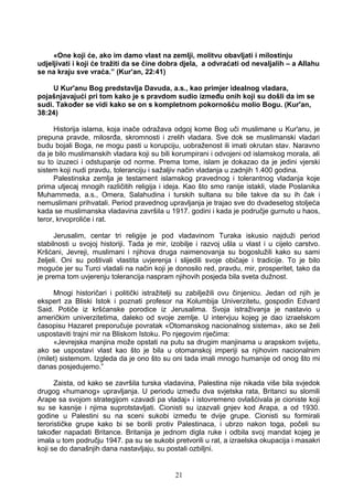 «One koji će, ako im damo vlast na zemlji, molitvu obavljati i milostinju
udjeljivati i koji će tražiti da se čine dobra djela, a odvraćati od nevaljalih – a Allahu
se na kraju sve vraća.” (Kur'an, 22:41)
U Kur'anu Bog predstavlja Davuda, a.s., kao primjer idealnog vladara,
pojašnjavajući pri tom kako je s pravdom sudio između onih koji su došli da im se
sudi. Također se vidi kako se on s kompletnom pokornošću molio Bogu. (Kur'an,
38:24)
Historija islama, koja inače odražava odgoj kome Bog uči muslimane u Kur'anu, je
prepuna pravde, milosrđa, skromnosti i zrelih vladara. Sve dok se muslimanski vladari
budu bojali Boga, ne mogu pasti u korupciju, uobraženost ili imati okrutan stav. Naravno
da je bilo muslimanskih vladara koji su bili korumpirani i odvojeni od islamskog morala, ali
su to izuzeci i odstupanje od norme. Prema tome, islam je dokazao da je jedini vjerski
sistem koji nudi pravdu, toleranciju i sažaljiv način vladanja u zadnjih 1.400 godina.
Palestinska zemlja je testament islamskog pravednog i tolerantnog vladanja koje
prima utjecaj mnogih različitih religija i ideja. Kao što smo ranije istakli, vlade Poslanika
Muhammeda, a.s., Omera, Salahudina i turskih sultana su bile takve da su ih čak i
nemuslimani prihvatali. Period pravednog upravljanja je trajao sve do dvadesetog stoljeća
kada se muslimanska vladavina završila u 1917. godini i kada je područje gurnuto u haos,
teror, krvoproliće i rat.
Jerusalim, centar tri religije je pod vladavinom Turaka iskusio najduži period
stabilnosti u svojoj historiji. Tada je mir, izobilje i razvoj ušla u vlast i u cijelo carstvo.
Kršćani, Jevreji, muslimani i njihova druga naimenovanja su bogoslužili kako su sami
željeli. Oni su poštivali vlastita uvjerenja i slijedili svoje običaje i tradicije. To je bilo
moguće jer su Turci vladali na način koji je donosilo red, pravdu, mir, prosperitet, tako da
je prema tom uvjerenju tolerancija naspram njihovih posjeda bila sveta dužnost.
Mnogi historičari i politički istražitelji su zabilježili ovu činjenicu. Jedan od njih je
ekspert za Bliski Istok i poznati profesor na Kolumbija Univerzitetu, gospodin Edvard
Said. Potiče iz kršćanske porodice iz Jerusalima. Svoja istraživanja je nastavio u
američkim univerzitetima, daleko od svoje zemlje. U intervjuu kojeg je dao izraelskom
časopisu Hazaret preporučuje povratak «Otomanskog nacionalnog sistema», ako se želi
uspostaviti trajni mir na Bliskom Istoku. Po njegovim riječima:
«Jevrejska manjina može opstati na putu sa drugim manjinama u arapskom svijetu,
ako se uspostavi vlast kao što je bila u otomanskoj imperiji sa njihovim nacionalnim
(milet) sistemom. Izgleda da je ono što su oni tada imali mnogo humanije od onog što mi
danas posjedujemo.”
Zaista, od kako se završila turska vladavina, Palestina nije nikada više bila svjedok
drugog «humanog» upravljanja. U periodu između dva svjetska rata, Britanci su slomili
Arape sa svojom strategijom «zavadi pa vladaj» i istovremeno ovlašćivala je cioniste koji
su se kasnije i njima suprotstavljati. Cionisti su izazvali gnjev kod Arapa, a od 1930.
godine u Palestini su na sceni sukobi između te dvije grupe. Cionisti su formirali
terorističke grupe kako bi se borili protiv Palestinaca, i ubrzo nakon toga, počeli su
također napadati Britance. Britanija je jednom digla ruke i odbila svoj mandat kojeg je
imala u tom području 1947. pa su se sukobi pretvorili u rat, a izraelska okupacija i masakri
koji se do današnjih dana nastavljaju, su postali ozbiljni.
21
 