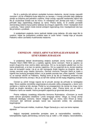 Da bi u području još jednom zavladala humana vladavina, Jevreji moraju napustiti
cionizam i cilj da «Palestina bude isključivo za Jevreje,» i moraju prihvatiti ideju dijeljenja
zemlje sa Arapima pod jednakim uvjetima. Arapi moraju napustiti neislamske ciljeve kao
što je «sužavanje Izraela sve do mora,» ili «stavljanje svih Jevreja pod mač,» i moraju
prihvatiti ideju zajedničkog življenja sa njima. Prema Saidu, to bi značilo povratak
otomanskog sistema koji je jedino rješenje da omogući zajednički, miran i bezbjedan život
u području. Takav sistem može kreirati ambijent regionalnog mira i bezbjednosti isto kao
što je kreiran u prošlosti.
U posljednjem poglavlju ćemo ispitivati detalje ovog rješenja. Ali prije nego što to
uradimo, hajde da preispitamo prošlost kako bi uočili nered i nasilje koje je obuzelo
Palestinu nakon završetka muslimanske vladavine.
CIONIZAM – SEKULARNI NACIONALIZAM KOJI JE
IZNEVJERIO JUDAIZAM
U posljednjoj dekadi devetnaestog stoljeća austrijski Jevrej novinar po profesiji
Theodor Herzl (1860-1904) je u svjetsku agendu donio cionizam. Herzl je zajedno sa
svojim drugovima imao veoma slabo vjerovanje. Oni su na jevrejstvo gledali kao na ime
rasne pripadnosti, a ne kao na vjersku zajednicu. Oni su sugerirali da su Jevreji zasebna
rasa od evropskih nacija i da je za njih nemoguće živjeti zajedno sa drugima, tako da
moraju osnovati svoju vlastitu domovinu. Osnivač cionizma Therodor Herzl je mislio o
Ugandi kao budućoj jevrejskoj državi i to je postalo poznato kao «Plan Uganda.” Cionisti
su se kasnije odlučili na Palestinu. Razlog tome je taj što je Palestina smatrana kao
«historijska domovina Jevreja,» što je za njih bilo važnije od bilo kojeg religijskog značaja.
Cionisti su učinili mnoge napore da bi privukli Jevreje da prihvate te nereligijske
ideje. Nova svjetska cionistička organizacija je preuzela veliku propagandu u skoro svim
zemljama u kojima je bilo Jevreja. Počeli su sa propagandom da Jevreji ne mogu mirno
živjeti sa drugim narodima i da su oni posebna „rasa“. Prema tome, oni su otišli u
Palestinu i tamo se naselili. Većina jevrejskih zajednica je ignorirala takve pozive.
Prema mišljenju izraelskog državnika Amnoma Rubinsteina: «Cionizam je revolt
protiv njihove (jevrejske) otadžbine i protiv sinagoga rabina.” Stoga, su mnogi Jevreji
kritikovali ideologiju cionizma. Glavni religijski lider po imenu rabin Hirsch je rekao:
«Cionizam želi definirati jevrejski narod kao nacionalni entitet, što predstavlja
bogohuljenje.”
Poznati francuski mislilac, musliman, Roger Garaudy je u vezi ove teme napisao
sljedeće:
Najljući neprijatelj poslaničke jevrejske vjere je nacionalistička, rasistička i
kolonijalistička logika plemenskog cionizma koji je rođen u XIX stoljeću nacionalističke,
22
 