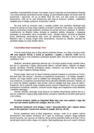 rasističke i kolonijalističke Evrope. Ova logika, koja je inspirirala sve kolonijalizme Zapada
i sve ratove jednog nacionalizma protiv drugog, je samoubilačka logika. Za Izrael neće biti
budućnosti i sigurnosti, niti će za Bliski Istok biti mira, sve dok Izrael ne postane
decioniziran i dok se ne vrati Ibrahimovoj vjeri koja je duhovno, bratsko i zajedničko
nasljeđe sviju tri religija: judaizma, kršćanstva i islama.
Na ovaj način je cionizam ušao u svjetsku politiku kao rasistička ideologija koja
smatra da Jevreji ne mogu živjeti zajedno sa drugim narodima. Prije svega, ova pogrešna
ideja je uzrokovala mnogo problema i pritisaka na Jevreje koji žive u dijaspori. A, također,
muslimanima na Bliskom Istoku donijela je izraelsku politiku okupacije i pripajanja
(aneksije), uz siromaštvo, teror, krvoproliće i smrt. Ukratko rečeno, cionizam je aktualna
forma sekularnog nacionalizma koja izvire od sekularne filozofije, a ne iz religije.
Međutim, kao i u slučaju drugih vrsta nacionalizma, cionizam je, također, pokušao da
upotrijebi religiju za svoje vlastite ciljeve.
Cionističko lažno tumačenje Tore
Tora je sveta Knjiga koju je Bog objavio poslaniku Musau, a.s. Bog u Kur'anu kaže:
«Mi smo objavili Tevrat, u kome je uputstvo i svjetlo…» (Kur'an, 5:44) Kur’an,
također, kaže da je Tora izobličena unošenjem ljudskih riječi. Ono što mi danas imamo je
„izobličena Tora“.
Međutim, skorašnja ispitivanja otkrivaju da u toj Knjizi postoji mnogo vjerskih istina,
kao što su vjerovanje u Boga, pokoravanje Njemu, zahvala Njemu, bojazan od Njega,
pravda, saučešće, milosrđe, protivljenje nasilju i nepravdi i sve stvari koje se nalaze u
Tevratu i drugim knjigama Staroga Zavjeta.
Pored ovoga, ratovi koji su tokom historije proizveli masakre su povezani sa Torom.
Ako ljudi žele naći osnove – premda sa izopačenim činjenicama – za nasilje, masakre i
ubistva, oni mogu itekako uzeti te odjeljke kao bibliografiju. Cionizam nalazi utočište u
ovoj metodi da bi ozakonio svoj terorizam koji je aktualno fašistički terorizam. Dakako, on
je u tome bio itekako uspješan. Kao primjer, uzeli su odjeljke koji imaju veze sa ratom i
masakrom, da bi ozakonili svoje masakre prema nevinim Palestincima. Ovo je namjerno
izvitopereno tumačenje, međutim, cionizam koristi religiju da bi legalizirao svoje fašističku
i rasističku ideologiju.
Cionisti, također, zasnivaju svoje stavove na vlastite interpretacije stihova koji su u
vezi sa «odabirom» kojeg je Bog zagarantirao Jevrejima. Nekoliko kur'ansklih ajeta govori
o tom pitanju:
O sinovi Israilovi, sjetite se blagodati Moje koju sam vam podario i toga što
sam vas nad ostalim ljudima bio uzdigao. (Kur'an, 2:47)
Sinovima Israilovim smo Knjigu I vlast I vjerovjesništvo dali i lijepim jelima
smo ih bili opskrbili, I iznad svih naroda ih uzdigli. (Kur'an, 45:16)
Kur'an pojašnjava kako je Bog blagoslovio Jevreje i kako ih je ujedno načinio
dominantnim nad ostalim narodima. Ali ti ajeti ne impliciraju «odabir» kojeg radikalni
Jevreji razumiju, već upućuju na činjenicu da je većina poslanika došla sa te linije i da su
Jevreji igrali veoma važnu ulogu u to vrijeme. Ajeti pojašnjavaju da su oni svojim vrlinama
23
 