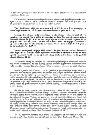 i autoritetom «privilegirani među ostalim ljudima.” Kada su odbacili Isusa, ta karakteristika
je došla do iščeznuća.
Kur'an smatra da odabir pripada poslanicima i vjernicima koje je Bog uputio ka istini.
Ajeti dovode u vezu to da su poslanici izabrani i izvedeni na pravi put, pa onda
blagoslovljeni. Navest ćemo neke ajete koje se tiču ove teme:
Vjeru Ibrahimovu izbjegava samo onaj koji ne drži do sebe. A mi smo njega na
ovom svijetu odabrali, i na onom će biti među dobrima. (Kur'an, 2: 130)
I neke pretke njihove i potomke njihove i braću njihovu – njih smo odabrali i na
pravi put im ukazali. To je Allahovo uputstvo na koje On ukazuje onima kojima
hoće od robova Svojih. A da su oni druge njemu ravnim smatrali, sigurno bi im
propalo ono što su činili. To su oni kojima smo Mi knjige i mudrost i
vjerovjesništvo dali. Pa ako oni u to ne vjeruju, Mi smo time zadužili ljude koji će u
to vjerovati. (Kur'an, 6:87-89)
To su ti vjerovjesnici koje je Allah milošću Svojom obasuo, potomci Ademovi I
onih koje smo sa Nuhom nosili, i potomci Ibrahimovi i Israilovi, i onih koje smo
uputili i odabrali. Kad bi im se ajeti Milostivog čitali, oni bi licem na tle padali i
plakali. (Kur'an, 19:58)
Ali, radikalni Jevreji se oslanjaju na izobličenim pojašnjenjima, smatrajući «odabir»
kao rasnu karakteristiku, te zato svakog Jevreja smatraju superiornim njegovim samim
rođenjem. Zbog toga su Djeca Izraela zauvijek smatrana superiornim nad ostalim ljudima.
Druga ogromna izopačenost u ovom gledištu je predstavljanje ovog navodnog
prvenstva kao «naredbu prakticiranja brutalnosti nad drugim narodima». Do ove mjere
cionisti opravdavaju njihovo ponašanje okićeno starom mržnjom koja se može naći u
nekim aspektima talmudskog judaizma. Prema tom pogledu, za Jevreje je obična stvar da
varaju one koji nisu Jevreji, da pljačkaju njihovo bogatstvo i imanje, te da ih, ako je
neophodno, ubiju, uključujući u tome žene i djecu. U stvarnosti to je sve kriminal koji šteti
pravoj religiji, Božjim naredbama o zaštiti pravde, poštenju i pravima ugroženih, te životu
u miru i ljubavi.
Nadalje, takve neznabožačke teorije označavaju kontradiktornost sa samom Torom
koja u određenim stihovima osuđuje nasilje i surovost. Međutim, cionistička rasistička
ideologija odbija takve stihove kako bi napravila vjerski sistem koji će biti baziran na
ozlojeđenosti i gnjevu. Umjesto da padnu pod utjecaj cionističke ideologije, Jevreji koji
istinski vjeruju u Boga, će radije prepoznati da im njihova religija govori da ostanu vjerni
vjeri koja govori ne budi nepravedan u suđenju, ne budi ravnodušan prema siromasima,
ne poštuj čovjeka zbog njegove moći. Moraš pravedno suditi svojem komšiji. Nemoj ići
kao torokuša među svoj narod; nemoj stati protiv života svojeg komšije. Ja sam
Gospodar. Nemoj mrziti svojeg brata u srcu. Ti zasigurno trebaš koriti svojeg brata i ne
smiješ nositi grijeh zbog njega. (Stari Testament, Levićani, 19:15-17)
On ti je, o čovječe, pokazao šta je dobro; i šta Gospodar od tebe iziskuje. Onda radi
pravedno, voli milosrdno i idi sa svojim Bogom ponizno. (Stari Testament, Mihaje, 6:8)
24
 