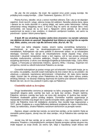 Ne ubij. Ne čini preljubu. Ne kradi. Ne svjedoči krivo protiv svojeg komšije. Ne
priželjkuj kuću svojeg komšije… (Stari Testament, Egzodus, 20:13-17)
Prema Kur'anu, također, rat je u osnovi manifest odbrane. Čak i ako je rat objavljen
zajednici, životi nevinih i uloga zakona moraju biti zaštićeni. Naredba ubistva žena, djece
i staraca se ne može dozvoliti ni u jednoj religiji, već samo preko fabriciranja i lažnog
prikazivanja nekog religijskog stava. U Kur'anu Bog ne samo da osuđuje takvu vrstu
animoziteta, već kazuje da su svi ljudi u Njegovim očima jednaki, te da njihova
superiornost ne zavisi o rasi, srodstvu, ni nikakvom zemljanom kvalitetu, već samo na
pravičnosti – ljubavi i blizini prema Njemu.
O ljudi, Mi vas od jednog čovjeka i jedne žene stvaramo i na narode i plemena
vas dijelimo da biste se upoznali. Najugledniji kod Allaha je onaj koji Ga se najviše
boji, Allah, uistinu, sve zna i nije Mu skriveno ništa. (Kur'an, 49: 13)
Pored ove lažne religijske maske, stvarni razlog cionističkog barbarizma i
nemilosrdnosti, je veza sa devetnaestovjekovnim evropskim kolonijalističkim
mentalitetom. Kolonijalizam nije samo politički ili ekonomski sistem; on je simulacijska
ideologija. Cionizam, koji vjeruje da industrijalizirane nacije Zapada imaju pravo
kolonizirati i okupirati nenapredne nacije u tom regionu, vidi to kao proces prirodnog
rezultata međunarodne «prirodne selekcije». Drugim riječima, cionizam je proizvod
socijalnog darvinizma. U okviru ove ideologije Engleska je kolonizirala Indiju, Južnu Afriku
i Egipat, a Francuska je kolonizirala Indokinu, sjevernu Afriku i Gvanaju. Inspirirani tim
primjerima, cionisti su odlučili kolonizirati Palestinu za Jevreje.
Cionistički kolonijalizam je postao mnogo gori od britanskih i francuskih kopija, jer su
ovi zadnji, na posljetku, dozvolili svojim kolonijama da žive (nakon što su se predali) i da
učestvuju u edukaciji, nepristranoj administraciji i infrastrukturi. Ali, kako ćemo kasnije
vidjeti, cionisti čak ne priznaju pravo Palestinaca da žive; vidjet ćemo njihovu praksu
etničkog čišćenja i ne davanje nikakvog doprinosa tim ljudima pod njihovom vladavinom.
Možeš čak reći, da oni nisu postavili ni jednu ciglu za Palestince.
Cionistički sukob sa Jevrejima
Druga karakteristika cionizma je oslanjanje na lažnu propagandu. Možda jedan od
najvažnijih slogana jeste «zemlja bez ljudi, za ljude bez zemlje». Drugim riječima,
Palestina, odnosno «zemlja bez ljudi» se mora dati Jevrejima, ili „ljudima bez zemlje”.
Početkom dvadesetih godina prošlog stoljeća, Cionistička svjetska organizacija je
nepopustljivo koristila ovaj slogan da bi uvjerila evropske vlade, uglavnom Englesku i njen
narod, da Palestina mora biti dodijeljena Jevrejima. Kao rezultat toga nagovaranja u
1917. godini, Engleska je u svojoj Balforskoj deklaraciji proglasila da «njeno visočanstvo,
Vlada, sa naklonošću, smatra Palestinu narodnom domovinom za jevrejski narod».
Zapravo, slogan «zemlja bez naroda, za narod bez zemlje», je bio neistinit. Kada se
cionistički pokret pojavio, Jevreji nisu bili «bez zemlje», niti je Palestina bila «zemlja bez
naroda».
Jevreji nisu bili bez zemlje, jer je većina njih živjela u miru i sigurnosti u raznim
državama. Posebno u industrijaliziranim zemljama Zapada jevrejske vjerske skupine nisu
imale bojazan za svoje živote. Za većinu njih, ideja o napuštanju svojih država radi
25
 