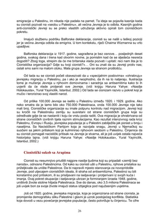 emigracije u Palestinu, im nikada nije padala na pamet. Ta ideja se pojavila kasnije kada
su cionisti pozivali na «seobu u Palestinu», ali većina Jevreja je to odbila. Kasnijih godina
anti-cionistički Jevreji su se preko vlastitih udruženja aktivno opirali tom cionističkom
pokretu.
Imajući službenu podršku Balforske deklaracije, cionisti su se našli u teškoj poziciji
jer je većina Jevreja odbila da emigrira. U tom kontekstu, riječi Chaima Wizmanna su vrlo
upadljive:
Balforska deklaracija iz 1917. godine, sagrađena je bez osnove… posljednjih deset
godina, svakog dana i trena kad otvorim novine, ja pomislim kad će se sljedeća nesreća
dogoditi? Zbog toga, strepim da će me britanska vlada pozvati i upitati: reci nam šta je to
Cionistička organizacija? Gdje su tvoji cionisti?»… Oni su znali da su Jevreji protiv nas;
ostali smo sami na malom otoku. Mala grupa Jevreja sa stranom prošlošću.
Od tada su se cionisti počeli obavezivati da u «specijalnim poslovima» «ohrabruju»
jevrejsku migraciju u Palestinu, pa i ako je neophodno, da ih na to natjeraju. Ilustracija
tome je mučenje Jevreja u njihovim domovinama i saradnja sa antisemitima kako bi ih
uvjerili da će vlade protjerati sve Jevreje. (vidi knjigu Haruna Yahye: «Nasilje
Holokausta», Yural Yayincilik, Istanbul, 2002.) Od tada se cionizam razvio u pokret koji je
mučio i terorizirao svoj vlastiti narod.
Od prilike 100.000 Jevreja se iselilo u Palestinu između 1920. i 1929. godine. Ako
neko smatra da je tamo bilo oko 750.000 Palestinaca, onda 100.000 Jevreja nije tako
mali broj. Cionističke organizacije su imale potpunu kontrolu nad migracijom. Jevreji koji
su kročili na Palestinsku zemlju su susretani od strane cionističkih grupa koje su
određivale gdje će se nastaniti i koju će vrstu posla raditi. Ova migracija je ohrabrivana od
strane cionističkih izvršnih tijela raznim stimulacijama. Kao rezultat intenzivnog rada kroz
Palestinu, Evropu i Rusiju, jevrejska populacija je u Palestini zabilježila jak porast u broju i
naseljima. Sa Nacističkom Partijom koja je razvijala snagu, Jevreji u Njemačkoj su
suočeni sa jakim pritiskom koji je kulminirao njihovom seobom u Palestinu. Činjenica da
su cionisti pomagali nacistički pritisak na Jevreje je stvarna, ali je još uvijek ostala najveća
historijska tajna. (vidi knjigu Haruna Yahye: «Nasilje Holokausta», Yural Yayincilik,
Istanbul, 2002.)
Cionistički sukob sa Arapima
Cionisti su nesumnjivo priuštili najgore nasilje ljudima koji su pripadali «zemlji bez
naroda», odnosno Palestincima. Od kako su cionisti ušli u Palestinu, njihove pristalice su
priželjkivale da unište Palestince. Da bi napravili mjesto stanovanja za novopridošle
Jevreje, pod utjecajem cionističkih ideala, ili straha od antisemitizma, Palestinci su bili
konstantno pod pritiskom, ili su prisiljavani na iseljavanje i protjerivani iz svojih kuća i
imanja. Ovaj pokret okupacije i iseljavanja ubrzan je formiranjem Izraela 1948. godine,
uništivši živote stotine hiljada Palestinaca. Sve do danas, oko 3.5 miliona Palestinaca se
još uvijek bori za svoje živote imajući status izbjeglica pod najužasnijim uvjetima.
Još od 1920. godine, jevrejska migracija, koja je organizirana od strane cionista, je
promijenila demografsku sliku Palestine i glavni je uzrok postojećeg konflikta. Statistika
koja dovodi u vezu povećanje jevrejske populacije, često potvrđuje tu činjenicu. Te cifre
26
 