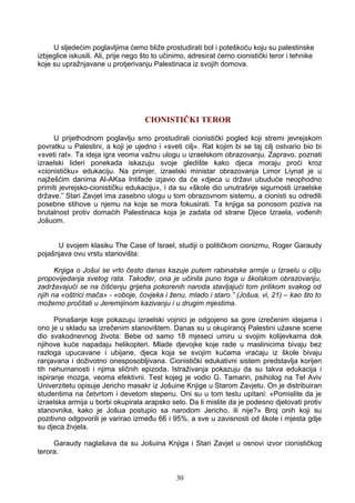 U sljedećim poglavljima ćemo bliže prostudirati bol i poteškoću koju su palestinske
izbjeglice iskusili. Ali, prije nego što to učinimo, adresirat ćemo cionistički teror i tehnike
koje su upražnjavane u protjerivanju Palestinaca iz svojih domova.
CIONISTIČKI TEROR
U prijethodnom poglavlju smo prostudirali cionistički pogled koji stremi jevrejskom
povratku u Palestini, a koji je ujedno i «sveti cilj». Rat kojim bi se taj cilj ostvario bio bi
«sveti rat». Ta ideja igra veoma važnu ulogu u izraelskom obrazovanju. Zapravo, poznati
izraelski lideri ponekada iskazuju svoje gledište kako djeca moraju proći kroz
«cionističku» edukaciju. Na primjer, izraelski ministar obrazovanja Limor Liynat je u
najžešćim danima Al-AKsa Intifade izjavio da će «djeca u državi ubuduće neophodno
primiti jevrejsko-cionističku edukaciju», i da su «škole dio unutrašnje sigurnosti izraelske
države.” Stari Zavjet ima zasebno ulogu u tom obrazovnom sistemu, a cionisti su odredili
posebne stihove u njemu na koje se mora fokusirati. Ta knjiga sa ponosom poziva na
brutalnost protiv domaćih Palestinaca koja je zadata od strane Djece Izraela, vođenih
Jošuom.
U svojem klasiku The Case of Israel, studiji o političkom cionizmu, Roger Garaudy
pojašnjava ovu vrstu stanovišta:
Knjiga o Jošui se vrlo često danas kazuje putem rabinatske armije u Izraelu u cilju
propovijedanja svetog rata. Također, ona je učinila puno toga u školskom obrazovanju,
zadržavajući se na čišćenju grijeha pokorenih naroda stavljajući tom prilikom svakog od
njih na «oštrici mača» - «oboje, čovjeka i ženu, mlado i staro.” (Jošua, vi, 21) – kao što to
možemo pročitati u Jeremijinom kazivanju i u drugim mjestima.
Ponašanje koje pokazuju izraelski vojnici je odgojeno sa gore izrečenim idejama i
ono je u skladu sa izrečenim stanovištem. Danas su u okupiranoj Palestini užasne scene
dio svakodnevnog života: Bebe od samo 18 mjeseci umiru u svojim kolijevkama dok
njihove kuće napadaju helikopteri. Mlade djevojke koje rade u maslinicima bivaju bez
razloga upucavane i ubijane, djeca koja se svojim kućama vraćaju iz škole bivaju
ranjavana i doživotno onesposobljivana. Cionistički edukativni sistem predstavlja korijen
tih nehumanosti i njima sličnih epizoda. Istraživanja pokazuju da su takva edukacija i
ispiranje mozga, veoma efektivni. Test kojeg je vodio G. Tamarin, psiholog na Tel Aviv
Univerzitetu opisuje Jericho masakr iz Jošuine Knjige u Starom Zavjetu. On je distribuiran
studentima na četvrtom i devetom stepenu. Oni su u tom testu upitani: «Pomislite da je
izraelska armija u borbi okupirala arapsko selo. Da li mislite da je podesno djelovati protiv
stanovnika, kako je Jošua postupio sa narodom Jericho, ili nije?» Broj onih koji su
pozitivno odgovorili je varirao između 66 i 95%, a sve u zavisnosti od škole i mjesta gdje
su djeca živjela.
Garaudy naglašava da su Jošuina Knjiga i Stari Zavjet u osnovi izvor cionističkog
terora.
30
 