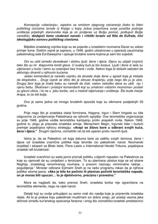 Koncepcija «obećanja», zajedno sa smislom njegovog ostvarenja (kako to lideri
političkog cionizma izvode iz Knjige u kojoj Jošua prepričava svoje junačke podvige
uništenja prijašnjih stanovnika koje je on protjerao uz Božju pomoć, poštujući Božje
naredbe), dodajući tome «izabrani narod» i «Veliki Izrael» od Nila do Eufrata, čini
ideologijsku osnovu političkog cionizma.
Bilješke izraelskog vojnika koje su se pojavile u izraelskim novinama Davar su važan
primjer tome. Dotični vojnik je zapravo, u 1948. godini učestvovao u operaciji zauzimanja
palestinskog sela Ed-Dawayma i opisuje brutalne scene kojima je sam bio svjedok:
Oni su ubili između devedeset i stotinu ljudi, žena i djece. Djecu su ubijali (vojnici)
tako što su im štapovima lomili glave. U svakoj kući je bio korpus. Ljudi i žene iz sela su
utjeravani u kuće i tamo su ostavljani bez hrane i vode. Nakon toga bi dolazili saboteri da
aktiviraju dinamit u njihovim kućama.
Jedan komandant je naredio vojniku da dovede dvije žene u zgradi koja je trebala
da eksplodira… Drugi vojnik se dičio što je silovao Arapkinju, prije nego što ju je ubio.
Drugoj ženi koja je imala bebu su naredili da čisti, nakon nekoliko dana su ubili nju i
njenu bebu. Školovani i pristojni komandanti koji su smatrani «dobrim momcima» postali
su glavni ubice, i to ne u jeku borbe, već u metodi istjerivanja i uništenja. Što bude manje
Arapa, to će biti bolje.
Ovo je samo jedna od mnogo brutalnih epizoda koje su otkrivene posljednjih 50
godina.
Prije nego što je izraelska vlada formirana, Hagana, Irgun i Stern brigade su bile
odgovorne za protjerivanje Palestinaca sa njihovih ognjišta. Ove terorističke organizacije
su prije 1948. godine vodile terorističku kampanju protiv arapskih civila. Nakon 1948.
godine tu ulogu je preuzela izraelska armija. Menachem Begin, Irgunski lider i budući
premijer pojašnjava njihovu strategiju: «Arapi se žilavo bore u odbrani svojih kuća,
žena i djece.” Drugim riječima, cionistički rat će biti uperen protiv nevinih ljudi.
Istina je, da se Palestinci od toga datuma bore za zaštitu svojih domova, žena i
djece od izraelske zvanične politike koja teroriše cio palestinski narod. Novinarski
izvještač i ekspert za Bliski Istok, Flora Lewis u International Herald Tribune, pojašnjava
izraelski stil brutalnosti:
Izraelski zvaničnici su sada javno priznali politiku «ciljanih napada» na Palestince za
koje su vjerovali da su umiješani u terorizam. To su planirana ubistva koja se od strane
Neghija, izraelskog renomiranog novinara, s pravom nazivaju «kriminalne radnje…
pogubljenja.” Ministar odbrane Ephraim Sneh je na radio programu rekao da je njihova
politika veoma jasna. «Ako je bilo ko počinio ili planirao počiniti terorističke napade,
on je morao biti upucan… to je djelotvorno, precizno i pravedno.”
Mora se naglasiti da, kako prenosi Sneh, izraelska borba nije ograničena na
terorističke elemente, nego na cijeli narod.
Detalji koji su ovdje prikupljeni su samo mali dio nasilja koje je pripremila izraelska
vlada. Ali to je praksa koju palestinski muslimani svi dobro znaju, jer postoji veoma jaka
sličnost između kur'anskog opisivanja faraona i onog što cionističko-izraelski predstavnici
31
 