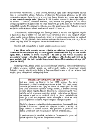 čine nevinim Palestincima. U svoje vrijeme, faraon je ciljao slabe i bespomoćne Jevreje
koje je nemilosrdno ubijao. Također, predstavnici faraonovog plemena su bili jako
poneseni za svojom domovinom, te je zbog toga faraon Musau, a.s., rekao: «on hoće da
da vas izvede iz zemlje vaše.” (Kur'an, 7:110) Izraelski novinar Uri Avnery je zabilježio
tu sličnost. U naslovu «Ubistvo Arafata», ovaj novinar nas podsjeća da se period
jevrejskog ropstva u Egiptu nikad ne smije zaboraviti, jer je to jedan od fundamentalnih
judaističkih načela. Po njegovom mišljenju, ono što Izrael danas čini Palestini je samo
varijacija nasilja kojeg su njihovi preci Jevreji, susreli od faraona:
U novom mitu, rođenom prije nas, Šaron je faraon, a mi smo stari Egipćani. U priči
o Egzodusu, Bog u Bibliji veli: «Ja sam vezao faraonovo srce i srca njegovih sluga.”
nakon svake nesreće koja ga je zadesila, faraon je prekršio svoje obećanje da oslobodi
Izraelićane… On (Bog) je želio da Izraelićani budu okruženi nesrećama, prije nego što su
počeli svoj dugi marš. To se upravo danas dešava Palestincima.
Sljedeći ajeti opisuju kako je faraon ubijao nezaštićeni narod:
I kad Musa reče narodu svome: «Sjetite se Allahove blagodati kad vas je
izbavio od faraonovih ljudi koji su vas najgorim mukama mučili, koji su vam mušku
djecu klali, a žensku u životu ostavljali, - to vam je bilo veliko iskušenje od
gospodara vašega - , i kad je Gospodar vaš objavio: «Ako budete zahvalni, Ja ću
vam, zacijelo, još više dati: budete li nezahvalni, kazna Moja doista će stroga biti.”
(Kur'an, 14:6-7)
Božjom pomoću, Djeca Izraela su konačno izbjegli faraonovu nemilosrdnost i nasilje.
U našem vremenu, radikali Izraela su, podržavajući nasilje, u faraonovoj poziciji.
Palestinci moraju slijediti savjet kojeg je Bog dao Djeci Izraela u njihovo vrijeme: budi
strpljiv, vjeruj u Boga i drži se Njegovog Puta.
IZRAELSKI VOJNIK OPISUJE DIVLJAŠTVO
Moj prvi napad na Libanon je bio 1986. godine. Bio sam
devetnaestogodišnji izraelski regrutovani vojnik. Vod moje para-
formacije je poslat u selo čijeg se imena ne mogu sjetit. Razbili
smo vrata jedne kuće i gurnuli familiju ustranu, a srednje-vječnog
čovjeka izbacili napolje. Nakon što smo mu vezali oči i sputili ruke
na leđa, odveli smo ga u usamljeni sokak i natjerali ga da klekne
na koljena, a potom mu naslonili pištolj na glavu zaprijetivši da
ćemo ga pucati ako progovori. Jedan mirovnjak iz UN.-a, se tada
pojavio i prekinuo incident. Ali puno toga se kasnije dogodilo.
Sljedećeg dana smo priredili smiješno pogubljenje desetogodišnjeg
dječaka iz Libanona. Utjerali smo njegovu porodicu u kuhinju, a
njega odvukli u obližnji voćnjak. Moj poručnik je pritiskao lice
djeteta u blato dok sam mu ja svojom čizmom pritiskao glavu.
U međuvremenu je narednik zaprijetio da će ga pucati u glavu, ali
dječak nije ništa odgovarao. Bio je miran (mrtav)…
32
 