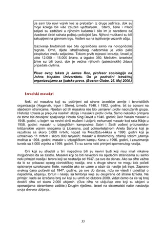 Ja sam bio novi vojnik koji je prebačen iz druge jedinice, dok su
moje kolege bili više zauzeti vježbanjem... Starci, žene i mladi
seljaci su zadržani u njihovim kućama i bilo im je naređeno da
dvadeset četiri sahata poštuju policijski čas. Njihovi muškarci su bili
sakupljeni na glavnom trgu. Vođeni su na ispitivanje vezanih očiju.
Izazivanje brutalnosti nije bilo ograničeno samo na novopridošle
regrute. Omri, dijete istraživačkog nadzornika je volio paliti
eksplozive među seljacima. Tokom prvih mjeseci invazije, Izrael je
ubio 12.000 – 15.000 žrtava, a izgubio 360. Međutim, izraelske
žrtve su bili borci, dok je većina njihovih (palestinskih) žrtava
pripadala civilima.
Pisac ovog teksta je James Ron, profesor sociologije na
Johns Hopkins Univerzitetu. On je područni istražitelj
organizacijama za ljudska prava. (Boston Globe, 25. Maj 2000.)
Izraelski masakri
Neki od masakra koji su počinjeni od strane izraelske armije i terorističkih
organizacija (Haganah, Irgun i Stern), između 1948. i 1982. godine, bit će opisani na
sljedećim stranicama. Nijedan od tih masakra nije bio usmjeren protiv naoružanih grupa.
Historija Izraela je prepuna nasilnih akcija i masakra protiv civila. Samo nekoliko primjera
će tome biti dovoljno: spaljivanje Hotela King David u 1946. godini; Deir Yassin masakr u
1948. godini, u kojem su nevini civili mučeni i ubijani; nehumani masakr kod sela Kibje u
1958. godini; masakri u izbjegličkim kampovima Sabri i Šatili vođeni proizraelsko-
kršćanskim vojnim snagama iz Libanona, pod pokroviteljstvom Ariela Šarona koji je
rezultirao sa skoro 3.000 mrtvih; napad na Mesdžidu-l-Aksa u 1990. godini koji je
uzrokovao 11 mrtvih i skoro 800 ranjenih; masakr u Ibrahimovoj džamiji tokom jutarnje
molitve u 1994. godini; masakr u izbjegličkom kampu Kana u 1996. godini, i zauzimanje
tunela sa 4.000 vojnika u 1999. godini. To su samo neki primjeri spomenutog nasilja.
Oni koji su stradali u tim napadima bili su nevini ljudi koji nisu imali nikakve
mogućnosti da se zaštite. Masakri koji će biti navedeni na sljedećim stranicama su samo
neki primjeri nasilja i terora koji se nastavlja od 1947. pa sve do danas. Ako su cifre važne
da bi se pokazao opseg cionističkog nasilja, one s druge strane ne mogu čak početi
opisivanje uzrokovane štete, naročito ako se uzme u obzir da nasilje još traje. Zapravo
svakog dana počevši od 1947. godine, pa sve do danas, nižu se vijesti i izvještaji o
napadima, ubijanju, torturi i nasilju sa teritorija koje su okupirane od strane Izraela. Na
primjer, kada se izračuna broj svi koji su umrli od oktobra 2000. vidjet ćemo da će taj broj
dostići cifru od skoro 2.000 ubijenih. (Ova cifra ne uključuje one koji su ubijeni u
operacijama obrambene zaštite.) Drugim riječima, Izrael na sistematski način nastavlja
svoja dnevna ubijanja.
33
 
