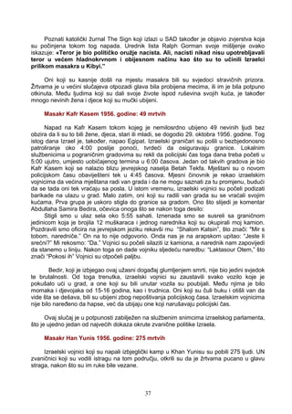 Poznati katolički žurnal The Sign koji izlazi u SAD također je objavio zvjerstva koja
su počinjena tokom tog napada. Urednik lista Ralph Gorman svoje mišljenje ovako
iskazuje: «Teror je bio političko oružje nacista. Ali, nacisti nikad nisu upotrebljavali
teror u većem hladnokrvnom i obijesnom načinu kao što su to učinili Izraelci
prilikom masakra u Kibyi.”
Oni koji su kasnije došli na mjestu masakra bili su svjedoci stravičnih prizora.
Žrtvama je u većini slučajeva otpozadi glava bila probijena mecima, ili im je bila potpuno
otkinuta. Među ljudima koji su dali svoje živote ispod ruševina svojih kuća, je također
mnogo nevinih žena i djece koji su mučki ubijeni.
Masakr Kafr Kasem 1956. godine: 49 mrtvih
Napad na Kafr Kasem tokom kojeg je nemilosrdno ubijeno 49 nevinih ljudi bez
obzira da li su to bili žene, djeca, stari ili mladi, se dogodio 29. oktobra 1956. godine. Tog
istog dana Izrael je, također, napao Egipat. Izraelski graničari su pošli u bezbjedonosno
patroliranje oko 4:00 poslije ponoći, tvrdeći da osiguravaju granice. Lokalnim
službenicima u pograničnim gradovima su rekli da policijski čas toga dana treba početi u
5:00 ujutro, umjesto uobičajenog termina u 6:00 časova. Jedan od takvih gradova je bio
Kafr Kasem koji se nalazio blizu jevrejskog naselja Betah Tekfa. Mještani su o novom
policijskom času obaviješteni tek u 4:45 časova. Mjesni činovnik je rekao izraelskim
vojnicima da većina mještana radi van grada i da ne mogu saznati za tu promjenu, budući
da se tada oni tek vraćaju sa posla. U istom vremenu, izraelski vojnici su počeli podizati
barikade na ulazu u grad. Malo zatim, oni koji su radili van grada su se vraćali svojim
kućama. Prva grupa je uskoro stigla do granice sa gradom. Ono što slijedi je komentar
Abdullaha Samira Bedira, očevica onoga što se nakon toga desilo:
Stigli smo u ulaz sela oko 5:55 sahati. Iznenada smo se susreli sa graničnom
jedinicom koja je brojila 12 muškaraca i jednog narednika koji su okupirali moj kamion.
Pozdravili smo oficira na jevrejskom jeziku rekavši mu “Shalom Katsin”, što znači: "Mir s
tobom, naredniče.” On na to nije odgovorio. Onda nas je na arapskom upitao: “Jeste li
srećni?” Mi rekosmo: “Da.” Vojnici su počeli silaziti iz kamiona, a narednik nam zapovijedi
da stanemo u liniju. Nakon toga on dade vojniku sljedeću naredbu: “Laktasour Otem,” što
znači “Pokosi ih” Vojnici su otpočeli paljbu.
Bedir, koji je izbjegao ovaj užasni događaj glumljenjem smrti, nije bio jedini svjedok
te brutalnosti. Od toga trenutka, izraelski vojnici su zaustavili svako vozilo koje je
pokušalo ući u grad, a one koji su bili unutar vozila su poubijali. Među njima je bilo
momaka i djevojaka od 15-16 godina, kao i trudnica. Oni koji su čuli buku i otišli van da
vide šta se dešava, bili su ubijeni zbog nepoštivanja policijskog časa. Izraelskim vojnicima
nije bilo naređeno da hapse, već da ubijaju one koji narušavaju policijski čas.
Ovaj slučaj je u potpunosti zabilježen na službenim snimcima izraelskog parlamenta,
što je ujedno jedan od najvećih dokaza okrute zvanične politike Izraela.
Masakr Han Yunis 1956. godine: 275 mrtvih
Izraelski vojnici koji su napali izbjeglički kamp u Khan Yunisu su pobili 275 ljudi. UN
zvaničnici koji su vodili istragu na tom području, otkrili su da je žrtvama pucano u glavu
straga, nakon što su im ruke bile vezane.
37
 
