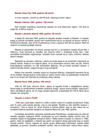 Masakr Gaza City 1956. godine: 60 mrtvih
U ovom napadu, cionisti su ubili 60 ljudi, uključujući žene i djecu.
Masakr Fakhani 1981. godine: 150 mrtvih
Kao rezultat izraelskog vazdušnog napada na ovaj libanonski region, 150 ljudi je
poginulo, a 600 je ranjeno.
Masakr u Ibrahim džamiji 1994. godine: 50 mrtvih
U petak 25. februara 1994. godine se dogodio strašan masakr u Palestini. U napadu
kojeg su počinili cionistički Jevreji nad muslimanima koji su se okupili na džumu namaz u
Ibrahimovoj džamiji, više od 50 muslimana je umrlo, a gotovo 300 njih je ranjeno. Neki od
ranjenih su kasnije podlegli ranama.
Masakr je pripremljen od strane Jevreja koji živi u, jevrejskom naselju Kiryat Arbi u
Hebronu. Ovaj terorista je, također, bio rezervni oficir u izraelskoj armiji, kao i član
cionističke terorističke organizacije. Izraelski izvori navode da je vojnu uniformu obukao
tokom napada.
Napadač se ušunjao u džamiju i sakrio iza stuba kada su se muslimani pripremali za
jutarnji namaz. Kada su svi sagnuli glave, on je automatom otvorio vatru na njih. Prema
pripovijedanju svjedoka, on nije samostalno djelovao. On je prosto povlačio obarač, a
kada bi istrošio šaržer, njegovi drugovi bi ga zamijenili.
Nakon ove nesreće, izraelski vojnici su okupirali džamiju i prepriječili reportere da joj
se ne približe. Mnogo ljudi je umrlo kada su vojnici otvorili vatru na palestinske muslimane
koji su se okupili oko džamije da protestuju zbog napada.
Masakr Kana 1996. godine: 109 mrtvih
Više od 100 ljudi, većinom žene i djeca, je izgubilo živote u izbjegličkom kampu
Kana kojeg su bombardirale izraelske vazdušne snage. Jezive scene pokolja, uključujući i
djecu odrubljenih glava, se ne mogu nikada zaboraviti. Inspekcijski tim UN je otkrio da je
masakr bio namjeran.
Masakr u Sabri i Šatili
«Htio sam uzeti bebe i staviti ih u kofe s vodom, kako bi ih zaštito od plamena. Kada
sam ih uzeo, pola sahata kasnije, one su još gorjele. Gorjele su čak nekoliko časova u
mrtvačnici.” Ovo je izjava Dr. Amal Shama iz bolnice Barbir, koju je dao nakon što su
izraelske fosforne granate ispaljene na Zapadni Bejrut 29. jula 1982. godine.
Cionističke terorističke operacije zastrašivanja Palestinaca i protjerivanja sa njihovih
vlastitih ognjišta, poštujući WWII, uzrokovale su smrt nekoliko hiljada nevinih ljudi. Ali
izraelski napad na izbjegličke kampove Sabru i Šatilu tokom invazije na Libanon u 1982.
godini, ostat će zabilježen u historiji kao jedan od najgorih akcija genocida koju su ikada
cionisti počinili. Tokom napada od strane grupa libanonskih kršćanskih vojnika teške
pješadije, uz pomoć i direktivu izraelskih vojnika, više od 3.000 ljudi, većina žena i djece,
38
 