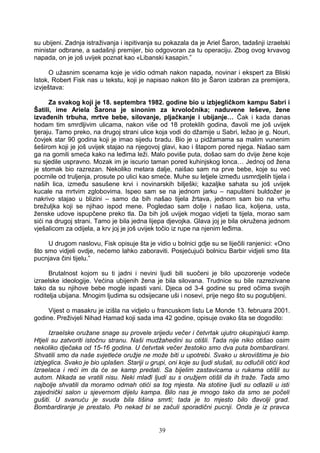 su ubijeni. Zadnja istraživanja i ispitivanja su pokazala da je Ariel Šaron, tadašnji izraelski
ministar odbrane, a sadašnji premijer, bio odgovoran za tu operaciju. Zbog ovog krvavog
napada, on je još uvijek poznat kao «Libanski kasapin.”
O užasnim scenama koje je vidio odmah nakon napada, novinar i ekspert za Bliski
Istok, Robert Fisk nas u tekstu, koji je napisao nakon što je Šaron izabran za premijera,
izvještava:
Za svakog koji je 18. septembra 1982. godine bio u izbjegličkom kampu Sabri i
Šatili, ime Ariela Šarona je sinonim za krvoločnika; naduvene leševe, žene
izvađenih trbuha, mrtve bebe, silovanje, pljačkanje i ubijanje… Čak i kada danas
hodam tim smrdljivim ulicama, nakon više od 18 proteklih godina, đavoli me još uvijek
tjeraju. Tamo preko, na drugoj strani ulice koja vodi do džamije u Sabri, ležao je g. Nouri,
čovjek star 90 godina koji je imao sijedu bradu. Bio je u pidžamama sa malim vunenim
šeširom koji je još uvijek stajao na njegovoj glavi, kao i štapom pored njega. Našao sam
ga na gomili smeća kako na leđima leži. Malo poviše puta, došao sam do dvije žene koje
su sjedile uspravno. Mozak im je iscurio taman pored kuhinjskog lonca… Jednoj od žena
je stomak bio razrezan. Nekoliko metara dalje, naišao sam na prve bebe, koje su već
pocrnile od truljenja, prosute po ulici kao smeće. Muhe su letjele između usmrdjelih tijela i
naših lica, između sasušene krvi i novinarskih bilješki; kazaljke sahata su još uvijek
kucale na mrtvim zglobovima. Ispeo sam se na jednom jarku – napušteni buldožer je
nakrivo stajao u blizini – samo da bih našao tijela žrtava, jednom sam bio na vrhu
brežuljka koji se njihao ispod mene. Pogledao sam dolje i našao lica, koljena, usta,
ženske udove ispupčene preko tla. Da bih još uvijek mogao vidjeti ta tijela, morao sam
sići na drugoj strani. Tamo je bila jedna lijepa djevojka. Glava joj je bila okružena jednom
vješalicom za odijela, a krv joj je još uvijek točio iz rupe na njenim leđima.
U drugom naslovu, Fisk opisuje šta je vidio u bolnici gdje su se liječili ranjenici: «Ono
što smo vidjeli ovdje, nećemo lahko zaboraviti. Posjećujući bolnicu Barbir vidjeli smo šta
pucnjava čini tijelu.”
Brutalnost kojom su ti jadni i nevini ljudi bili suočeni je bilo upozorenje vodeće
izraelske ideologije. Većina ubijenih žena je bila silovana. Trudnice su bile razrezivane
tako da su njihove bebe mogle ispasti vani. Djeca od 3-4 godine su pred očima svojih
roditelja ubijana. Mnogim ljudima su odsijecane uši i nosevi, prije nego što su pogubljeni.
Vijest o masakru je izišla na vidjelo u francuskom listu Le Monde 13. februara 2001.
godine. Preživjeli Nihad Hamad koji sada ima 42 godine, opisuje ovako šta se dogodilo:
Izraelske oružane snage su provele srijedu večer i četvrtak ujutro okupirajući kamp.
Htjeli su zatvoriti istočnu stranu. Naši mudžahedini su otišli. Tada nije niko otišao osim
nekoliko dječaka od 15-16 godina. U četvrtak večer žestoko smo dva puta bombardirani.
Shvatili smo da naše svjetleće oružje ne može biti u upotrebi. Svako u skrovištima je bio
izbjeglica. Svako je bio uplašen. Stariji u grupi, oni koje su ljudi slušali, su odlučili otići kod
Izraelaca i reći im da će se kamp predati. Sa bijelim zastavicama u rukama otišli su
autom. Nikada se vratili nisu. Neki mlađi ljudi su s oružjem otišli da ih traže. Tada smo
najbolje shvatili da moramo odmah otići sa tog mjesta. Na stotine ljudi su odlazili u isti
zajednički salon u sjevernom dijelu kampa. Bilo nas je mnogo tako da smo se počeli
gušiti. U svanuću je svuda bila tišina smrti; tada je to mjesto bilo đavolji grad.
Bombardiranje je prestalo. Po nekad bi se začuli sporadični pucnji. Onda je iz pravca
39
 