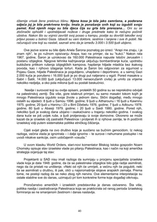 džamije vrisak žene prekinuo tišinu. Njena kosa je bila jako zamršena, a poderana
odjeća joj je bila prekrivena krvlju. Imala je ponašanje onih koji su izgubili svoju
pamet. Kod njenih nogu su bila djeca čija su grla bila prerezana… Oni su se
zločinački ophodili i upotrebljavali noževe i druge predmete kako bi nečujno počinili
ubistva. Nakon što su vojnici završili svoj posao u kampu, poslije su dovršili također svoj
prljavi posao u bolnici Gaza. Izbacili su vani doktore, sestrice i ranjene i sve ih pobili. Ne
računajući one koji su nastali, saznali smo da je između 3.000 i 3.500 ljudi ubijeno.
Ove jezive scene su bile djelo Ariela Šarona poznatog po izreci: “Arapi me znaju, i ja
znam njih”, te po ružnom opisivanju Arapa, kao na primjer, da su “kukci.” Nakon rata
1967. godine, Šaron je uzrokovao da 160.000 Palestinaca napuste Istočni Jerusalim i
postanu izbjeglice. Njegove tehnike kažnjavanja uključuju bombardiranje kuća, upotrebu
buldožera prilikom rušenja izbjegličkih kampova, hapšenje hiljade mladića bez ikakvog
povoda, kao i njihovo izlaganje torturi. Kada je Šaron bio odgovoran za sigurnost u
Pojasu Gaze, hiljade Palestinaca je pogubljeno, uhapšeno i deportirano, a u samoj Gazi
2.000 kuća je porušeno i 16.000 ljudi je po drugi put natjerano u egzil. Pored masakra u
Sabri i Šatili, 14.000 ljudi (uključujući 13.000 nenaoružanih civila) je umrlo za vrijeme
nekoliko nedjelja, a oko pola miliona ljudi su postali beskućnici.
Nasilje i surovost koji su ovdje opisani, proteklih 50 godina su se neprekidno odvijali
na palestinskoj zemlji. Šta više, gore istaknuti primjeri, su samo masakri tokom kojih je
mnogo Palestinaca izgubilo svoje živote u jednom danu. Slični događaji, među mnogo
ostalih su sljedeći: 8 ljudi u Samou 1996. godine; 9 ljudi u Aitharounu i 16 ljudi u Kawninu
1975. godine; 20 ljudi u Haninu i 23 u Bint Džebelu 1976. godine; 7 ljudi u Adlounu 1978.
godine; 80 ljudi u Abasiji 1979. godine; i 20 ljudi u Saidi 1980. godine. Pored njih,
nekoliko ljudi je svakog dana ubijano i osakaćivano u trajanju nekoliko godina. I svakog
dana kuće se još uvijek ruše, a ljudi protjeravaju iz svoje domovine. Otvoreno se može
kazati da je izraelski cilj zastrašiti Palestince i protjerati ih iz njihove zemlje, te ih podčiniti
izraelskoj volji putem sistematske politike etničkog čišćenja.
Cijeli svijet gleda na ovo društvo koje je suočeno sa bučnim genocidom. Iz nekog
razloga, većina vlada je ignorirala – i dalje ignorira – te surove i nehumane postupke i ne
uvodi nikakve sankcije, osim uobičajenih «osuda.”
U svom klasiku World Orders, stari-novi komentator Bliskog Istoka gospodin Noam
Chomsky opisuje stav izraelske vlade po pitanju Palestinaca, kao i način na koji američka
strategija ocjenjuje taj stav:
Projektanti iz SAD nisu imali razloga da sumnjaju u procjenu specijalista izraelske
vlade koja je data 1948. godine, da će se palestinske izbjeglice bilo gdje radije asimilirati,
nego da će pristati na uništenje. «Neki od njih će umrijeti, a većinu njih će pogubiti, neki
će se asimilirati u društvu, ili pak, otići u najsiromašnije slojeve arapskih zemalja. Prema
tome, ne postoji razlog da se neko zbog njih nervira. Ove elementarne interpretacije su
ostale stabilne sve do danas, uzimajući pri tom konkretne forme koje događaji otkrivaju.
Proročanstvo američkih i izraelskih predstavnika je danas ostvareno. Šta više,
politika nasilja i zastrašivanja Palestinaca koja se prakticirala od ranog perioda Izraelskog
formiranja se ne smanjenom žestinom i danas nastavlja.
40
 