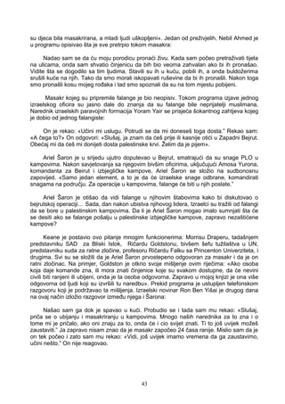 su djeca bila masakrirana, a mladi ljudi uškopljeni». Jedan od preživjelih, Nebil Ahmed je
u programu opisivao šta je sve pretrpio tokom masakra:
Nadao sam se da ću moju porodicu pronaći živu. Kada sam počeo pretraživati tijela
na ulicama, onda sam shvatio činjenicu da bih bio veoma zahvalan ako bi ih pronašao.
Vidite šta se dogodilo sa tim ljudima. Stavili su ih u kuću, pobili ih, a onda buldožerima
srušili kuće na njih. Tako da smo morali iskopavati ruševine da bi ih pronašli. Nakon toga
smo pronašli kosu mojeg rođaka i tad smo spoznali da su na tom mjestu pobijeni.
Masakr kojeg su pripremile falange je bio neopisiv. Tokom programa izjave jednog
izraelskog oficira su jasno dale do znanja da su falange bile neprijatelji muslimana.
Narednik izraelskih paravojnih formacija Yoram Yair se prisjeća šokantnog zahtjeva kojeg
je dobio od jednog falangiste:
On je rekao: «Učini mi uslugu. Potrudi se da mi doneseš toga dosta.” Rekao sam:
«A čega to?» On odgovori: «Slušaj, ja znam da ćeš prije ili kasnije otići u Zapadni Bejrut.
Obećaj mi da ćeš mi donijeti dosta palestinske krvi. Želim da je pijem».
Ariel Šaron je u srijedu ujutro doputevao u Bejrut, smatrajući da su snage PLO u
kampovima. Nakon savjetovanja sa njegovim bivšim oficirima, uključujući Amosa Yurona,
komandanta za Beirut i izbjegličke kampove, Ariel Šaron se složio na sudbonosnu
zapovijed. «Samo jedan element, a to je da će izraelske snage odbrane, komandirati
snagama na području. Za operacije u kampovima, falange će biti u njih poslate.”
Ariel Šaron je otišao da vidi falange u njihovim štabovima kako bi diskutovao o
bejrutskoj operaciji… Sada, dan nakon ubistva njihovog lidera, Izraelci su tražili od falangi
da se bore u palestinskim kampovima. Da li je Ariel Šaron mogao imalo sumnjati šta će
se desiti ako se falange pošalju u palestinske izbjegličke kampove, zapravo nezaštićene
kampove?
Keane je postavio ovo pitanje mnogim funkcionerima: Morrisu Draperu, tadašnjem
predstavniku SAD za Bliski Istok, Ričardu Goldstonu, bivšem šefu tužilaštva u UN,
predstavniku suda za ratne zločine, profesoru Ričardu Falku sa Princenton Univerziteta, i
drugima. Svi su se složili da je Ariel Šaron prvostepeno odgovoran za masakr i da je on
ratni zločinac. Na primjer, Goldston je otkrio svoje mišljenje ovim riječima: «Ako osoba
koja daje komande zna, ili mora znati činjenice koje su svakom dostupne, da će nevini
civili biti ranjeni ili ubijeni, onda je ta osoba odgovorna. Zapravo u mojoj knjizi je ona više
odgovorna od ljudi koji su izvršili tu naredbu». Prekid programa je ustupljen telefonskom
razgovoru koji je podržavao ta mišljenja. Izraelski novinar Ron Ben Yišai je drugog dana
na ovaj način izložio razgovor između njega i Šarona:
Našao sam ga dok je spavao u kući. Probudio se i tada sam mu rekao: «Slušaj,
priča se o ubijanju i masakriranju u kampovima. Mnogo naših narednika za to zna i o
tome mi je pričalo, ako oni znaju za to, onda će i cio svijet znati. Ti to još uvijek možeš
zaustaviti.” Ja zapravo nisam znao da je masakr započeo 24 časa ranije. Mislio sam da je
on tek počeo i zato sam mu rekao: «Vidi, još uvijek imamo vremena da ga zaustavimo,
učini nešto.” On nije reagovao.
43
 