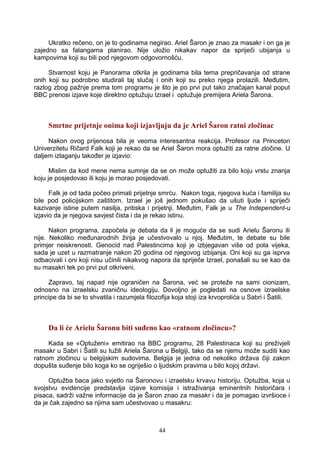 Ukratko rečeno, on je to godinama negirao. Ariel Šaron je znao za masakr i on ga je
zajedno sa falangama planirao. Nije uložio nikakav napor da spriječi ubijanja u
kampovima koji su bili pod njegovom odgovornošću.
Stvarnost koju je Panorama otkrila je godinama bila tema prepričavanja od strane
onih koji su podrobno studirali taj slučaj i onih koji su preko njega prolazili. Međutim,
razlog zbog pažnje prema tom programu je što je po prvi put tako značajan kanal poput
BBC prenosi izjave koje direktno optužuju Izrael i optužuje premijera Ariela Šarona.
Smrtne prijetnje onima koji izjavljuju da je Ariel Šaron ratni zločinac
Nakon ovog prijenosa bila je veoma interesantna reakcija. Profesor na Princeton
Univerzitetu Ričard Falk koji je rekao da se Ariel Šaron mora optužiti za ratne zločine. U
daljem izlaganju također je izjavio:
Mislim da kod mene nema sumnje da se on može optužiti za bilo koju vrstu znanja
koju je posjedovao ili koju je morao posjedovati.
Falk je od tada počeo primati prijetnje smrću. Nakon toga, njegova kuća i familija su
bile pod policijskom zaštitom. Izrael je još jednom pokušao da ušuti ljude i spriječi
kazivanje istine putem nasilja, pritiska i prijetnji. Međutim, Falk je u The Independent-u
izjavio da je njegova savjest čista i da je rekao istinu.
Nakon programa, započela je debata da li je moguće da se sudi Arielu Šaronu ili
nije. Nekoliko međunarodnih žirija je učestvovalo u njoj. Međutim, te debate su bile
primjer neiskrenosti. Genocid nad Palestincima koji je izbjegavan više od pola vijeka,
sada je uzet u razmatranje nakon 20 godina od njegovog izbijanja. Oni koji su ga isprva
odbacivali i oni koji nisu učinili nikakvog napora da spriječe Izrael, ponašali su se kao da
su masakri tek po prvi put otkriveni.
Zapravo, taj napad nije ograničen na Šarona, već se proteže na sami cionizam,
odnosno na izraelsku zvaničnu ideologiju. Dovoljno je pogledati na osnove izraelske
principe da bi se to shvatila i razumjela filozofija koja stoji iza krvoprolića u Sabri i Šatili.
Da li će Arielu Šaronu biti suđeno kao «ratnom zločincu»?
Kada se «Optuženi» emitirao na BBC programu, 28 Palestinaca koji su preživjeli
masakr u Sabri i Šatili su tužili Ariela Šarona u Belgiji, tako da se njemu može suditi kao
ratnom zločincu u belgijskim sudovima. Belgija je jedna od nekoliko država čiji zakon
dopušta suđenje bilo koga ko se ogriješio o ljudskim pravima u bilo kojoj državi.
Optužba baca jako svjetlo na Šaronovu i izraelsku krvavu historiju. Optužba, koja u
svojstvu evidencije predstavlja izjave komisija i istraživanja eminentnih historičara i
pisaca, sadrži važne informacije da je Šaron znao za masakr i da je pomagao izvršioce i
da je čak zajedno sa njima sam učestvovao u masakru:
44
 