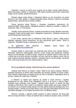 Historičari i novinari su složni da je moguće da se tokom susreta Ariela Šarona i
Bašira Gemayela u Bikfayi 12. septembra 1982. godine odlučilo opunomoćiti «libanonske
snage» da se «očiste» palestinski kampovi.
Namjera slanja snaga falangi u Zapadnom Bejrutu je već ozvaničena od strane
Šarona 9. jula 1982. godine. U njegovoj biografiji zvanoj «Warrior» (ratnik) on potvrđuje
pregovaranje o operaciji tokom susreta u Bikfayi.
Prema izjavama Ariela Šarona u Knessetu (izraelskom parlamentu) 22.
septembra1982. ulazak falangi u izbjegličke kampove u Bejrutu je određen u srijedu 15.
septembra 1982. u 15:30 časova.
Također, prema generalu Šaronu, izraelski komandant je primio sljedeće instrukcije:
«Snagama Tsahal nije dozvoljen ulaz u izbjegličkim kampovima. «Čišćenje» kampova će
izvršiti falange libanonske armije.”
U tom smislu, general Drori je telefonirao Ariela Šarona i izjavio: «Naši drugovi
(falange) napreduju prema kampovima. Mi smo koordinirali njihov ulazak.” Šaron je
odgovorio: «Čestitam! Drugovi, operacija je izvršena.”
Za cjelokupan tekst optužnice i detaljnih izjava žrtava vidi
http://www.Mallat.com/complaint.htm
Izneseni detalji su samo jedan dio evidencije koja otkriva vezu između Šarona i
Gemayela. Šaronova autobiografija «Warrior» pruža mnogo više pojedinosti masakra
kojeg su izvršili falange. U svakom slučaju, činjenica da izraelski vojnici tri dana nisu ušli
u kamp koji je bio pod njihovom kontrolom, da nisu znali šta se dešava unutra, dok su
cijelo vrijeme pripremali logističku podršku i buldožere kako bi otvorili groblja i demolirali
kuće, znači da je tvrdnja da su bili «dobronamjerni», lažna.
Šta će promijeniti suđenje Arielu Šaronu kao ratnom zločincu?
Suđenje Arielu Šaronu za masakr u Sabri i Šatili će biti važna inicijativa. Međutim,
postojeća kampanja od strane nekih preživjelih nije dovoljna podrška od strane svijeta.
Osim nekoliko organizacija za ljudska prava njih niko ne podržava. Najozbiljnija stvar je
da takvi masakri još uvijek traju u Palestini.
U Palestini su hiljade ljudi natjerani da odsele iz svojih domova i ognjišta.
Buldožerima se ruše njihove kuće. Nezaštićeni otac je a sa sinom u rukama ubijen.
Izraelske trupe izvršavaju nova ubistva i napade svakim danom. A čovjek koji daje
naredbe je Ariel Šaron. Čak i kada bi na njegovom mjestu došao neko drugi, masakri bi
se nastavili, jer je izraelsko nasilje bazirano na tako duboko korjenitoj ideologiji koja ne bi
izbrisala nasilje i u slučaju da se Arielu Šaronu sudi. Dok god Izrael odbija da prizna svoju
cionističku ideologiju, on će nastaviti da donosi smrt i krv Bliskom Istoku.
Naravno, vraćanje u agendu prošlih masakra je važan poduhvat. Ali zbog toga
stavovi moraju biti iskreni i moraju se nastaviti dok se nasilje ne zaustavi. Zato, svi iskreni
45
 