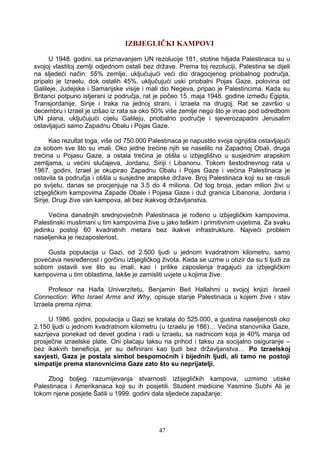IZBJEGLIČKI KAMPOVI
U 1948. godini, sa priznavanjem UN rezolucije 181, stotine hiljada Palestinaca su u
svojoj vlastitoj zemlji odjednom ostali bez države. Prema toj rezoluciji, Palestina se dijeli
na sljedeći način: 55% zemlje, uključujući veći dio dragocjenog priobalnog područja,
pripalo je Izraelu, dok ostalih 45%, uključujući uski priobalni Pojas Gaze, polovina od
Galileje, Judejske i Samarijske visije i mali dio Negeva, pripao je Palestincima. Kada su
Britanci potpuno istjerani iz područja, rat je počeo 15. maja 1948. godine između Egipta,
Transjordanije, Sirije i Iraka na jednoj strani, i Izraela na drugoj. Rat se završio u
decembru i Izrael je izišao iz rata sa oko 50% više zemlje nego što je imao pod odredbom
UN plana, uključujući cijelu Galileju, priobalno područje i sjeverozapadni Jerusalim
ostavljajući samo Zapadnu Obalu i Pojas Gaze.
Kao rezultat toga, više od 750.000 Palestinaca je napustilo svoja ognjišta ostavljajući
za sobom sve što su imali. Oko jedne trećine njih se naselilo na Zapadnoj Obali, druga
trećina u Pojasu Gaze, a ostala trećina je otišla u izbjeglištvo u susjednim arapskim
zemljama, u većini slučajeva, Jordanu, Siriji i Libanonu. Tokom šestodnevnog rata u
1967. godini, Izrael je okupirao Zapadnu Obalu i Pojas Gaze i većina Palestinaca je
ostavila ta područja i otišla u susjedne arapske države. Broj Palestinaca koji su se rasuli
po svijetu, danas se procjenjuje na 3.5 do 4 miliona. Od tog broja, jedan milion živi u
izbjegličkim kampovima Zapade Obale i Pojasa Gaze i duž granica Libanona, Jordana i
Sirije. Drugi žive van kampova, ali bez ikakvog državljanstva.
Većina današnjih srednjovječnih Palestinaca je rođeno u izbjegličkim kampovima.
Palestinski muslimani u tim kampovima žive u jako teškim i primitivnim uvjetima. Za svaku
jedinku postoji 60 kvadratnih metara bez ikakve infrastrukture. Najveći problem
naseljenika je nezaposlenost.
Gusta populacija u Gazi, od 2.500 ljudi u jednom kvadratnom kilometru, samo
povećava nesređenost i gorčinu izbjegličkog života. Kada se uzme u obzir da su ti ljudi za
sobom ostavili sve što su imali, kao i prilike zaposlenja tragajući za izbjegličkim
kampovima u tim oblastima, lakše je zamisliti uvjete u kojima žive.
Profesor na Haifa Univerzitetu, Benjamin Beit Hallahmi u svojoj knjizi Israeli
Connection: Who Israel Arms and Why, opisuje stanje Palestinaca u kojem žive i stav
Izraela prema njima:
U 1986. godini, populacija u Gazi se kratala do 525.000, a gustina naseljenosti oko
2.150 ljudi u jednom kvadratnom kilometru (u Izraelu je 186)… Većina stanovnika Gaze,
sazrijeva ponekad od devet godina i radi u Izraelu, sa nadnicom koja je 40% manja od
prosječne izraelske plate. Oni plaćaju taksu na prihod i taksu za socijalno osiguranje –
bez ikakvih beneficija, jer su definirani kao ljudi bez državljanstva… Po Izraelskoj
savjesti, Gaza je postala simbol bespomoćnih i bijednih ljudi, ali tamo ne postoji
simpatije prema stanovnicima Gaze zato što su neprijatelji.
Zbog boljeg razumijevanja stvarnosti izbjegličkih kampova, uzmimo utiske
Palestinaca i Amerikanaca koji su ih posjetili. Student medicine Yasmine Subhi Ali je
tokom njene posjete Šatili u 1999. godini dala sljedeće zapažanje:
47
 