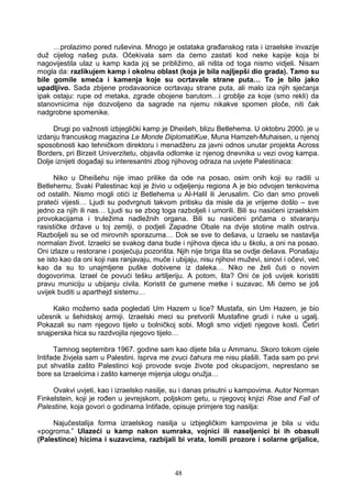 …prolazimo pored ruševina. Mnogo je ostataka građanskog rata i izraelske invazije
duž cijelog našeg puta. Očekivala sam da ćemo zastati kod neke kapije koja bi
nagovijestila ulaz u kamp kada joj se približimo, ali ništa od toga nismo vidjeli. Nisam
mogla da: razlikujem kamp i okolnu oblast (koja je bila najljepši dio grada). Tamo su
bile gomile smeća i kamenja koje su ocrtavale strane puta… To je bilo jako
upadljivo. Sada zbijene prodavaonice ocrtavaju strane puta, ali malo iza njih sjećanja
ipak ostaju: rupe od metaka, zgrade obojene barutom…i groblje za koje (smo rekli) da
stanovnicima nije dozvoljeno da sagrade na njemu nikakve spomen ploče, niti čak
nadgrobne spomenike.
Drugi po važnosti izbjeglički kamp je Dheišeh, blizu Betlehema. U oktobru 2000. je u
izdanju francuskog magazina Le Monde DiplomatiKue, Muna Hamzeh-Muhaisen, u njenoj
sposobnosti kao tehničkom direktoru i menadžeru za javni odnos unutar projekta Across
Borders, pri Birzeit Univerzitetu, objavila odlomke iz njenog dnevnika u vezi ovog kampa.
Dolje iznijeti događaji su interesantni zbog njihovog odraza na uvjete Palestinaca:
Niko u Dheišehu nije imao prilike da ode na posao, osim onih koji su radili u
Betlehemu. Svaki Palestinac koji je živio u odjeljenju regiona A je bio odvojen tenkovima
od ostalih. Nismo mogli otići iz Betlehema u Al-Halil ili Jerusalim. Cio dan smo proveli
prateći vijesti… Ljudi su podvrgnuti takvom pritisku da misle da je vrijeme došlo – sve
jedno za njih ili nas… Ljudi su se zbog toga razboljeli i umorili. Bili su nasićeni izraelskim
provokacijama i truležima nadležnih organa. Bili su nasićeni pričama o stvaranju
rasističke države u toj zemlji, o podjeli Zapadne Obale na dvije stotine malih ostrva.
Razboljeli su se od mirovnih sporazuma… Dok se sve to dešava, u Izraelu se nastavlja
normalan život. Izraelci se svakog dana bude i njihova djeca idu u školu, a oni na posao.
Oni izlaze u restorane i posjećuju pozorišta. Njih nije briga šta se ovdje dešava. Ponašaju
se isto kao da oni koji nas ranjavaju, muče i ubijaju, nisu njihovi muževi, sinovi i očevi, već
kao da su to unajmljene puške dobivene iz daleka… Niko ne želi čuti o novim
dogovorima. Izrael će povući tešku artiljeriju. A potom, šta? Oni će još uvijek koristiti
pravu municiju u ubijanju civila. Koristit će gumene metke i suzavac. Mi ćemo se još
uvijek buditi u aparthejd sistemu…
Kako možemo sada pogledati Um Hazem u lice? Mustafa, sin Um Hazem, je bio
učesnik u šehidskoj armiji. Izraelski meci su pretvorili Mustafine grudi i ruke u ugalj.
Pokazali su nam njegovo tijelo u bolničkoj sobi. Mogli smo vidjeti njegove kosti. Četiri
snajperska hica su razdvojila njegovo tijelo…
Tamnog septembra 1967. godine sam kao dijete bila u Ammanu. Skoro tokom cijele
Intifade živjela sam u Palestini. Isprva me zvuci čahura me nisu plašili. Tada sam po prvi
put shvatila zašto Palestinci koji provode svoje živote pod okupacijom, neprestano se
bore sa Izraelcima i zašto kamenje mijenja ulogu oružja…
Ovakvi uvjeti, kao i izraelsko nasilje, su i danas prisutni u kampovima. Autor Norman
Finkelstein, koji je rođen u jevrejskom, poljskom getu, u njegovoj knjizi Rise and Fall of
Palestine, koja govori o godinama Intifade, opisuje primjere tog nasilja:
Najučestalija forma izraelskog nasilja u izbjegličkim kampovima je bila u vidu
«pogroma.” Ulazeći u kamp nakon sumraka, vojnici ili naseljenici bi ih obasuli
(Palestince) hicima i suzavcima, razbijali bi vrata, lomili prozore i solarne grijalice,
48
 