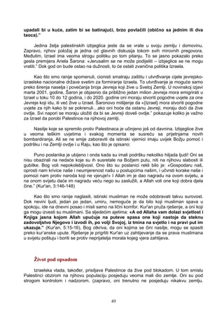 upadali bi u kuće, zatim bi se batinajući, brzo povlačili (obično sa jednim ili dva
taoca).”
Jedina želja palestinskih izbjeglica jeste da se vrate u svoju zemlju i domovinu.
Zapravo, njihov položaj je jedna od glavnih diskusija tokom svih mirovnih pregovora.
Međutim, Izrael ima veoma strogu politiku po tom pitanju. To se jasno pokazalo preko
gesla premijera Ariela Šarona: «Jerusalim se ne može podijeliti – izbjeglice se ne mogu
vratiti.” Dok god on bude ostao na dužnosti, to će ostati zvanična politika Izraela.
Kao što smo ranije spomenuli, cionisti smatraju zaštitu i utvrđivanje cijele jevrejsko-
izraelske nacionalne države svetim za formiranje Izraela. To utvrđivanje je moguće samo
preko širenja naselja i povećanja broja Jevreja koji žive u Svetoj Zemlji. U novinskoj izjavi
marta 2001. godine, Šaron je objasnio da približno jedan milion Jevreja mora emigrirati u
Izrael u toku 10 do 12 godina, i do 2020. godine oni moraju stvoriti pogodne uvjete za one
Jevreje koji idu, ili već žive u Izrael. Šaronovo mišljenje da «{Izrael} mora stvoriti pogodne
uvjete za njih kako bi se pokrenuli…ako oni hoće da ostanu Jevreji, moraju doći da žive
ovdje. Svi napori se moraju uložiti da bi se Jevreji doveli ovdje.” pokazuje koliko je važno
za Izrael da porobi Palestince na njihovoj zemlji.
Nasilje koje se spremilo protiv Palestinaca je učinjeno još od davnina. Izbjeglice žive
u veoma teškim uvjetima i svakog momenta se susreću sa prijetnjama novih
bombardiranja. Ali se ne smije zaboraviti da istinski vjernici imaju uvijek Božju pomoć i
podršku i na Zemlji ovdje i u Raju, kao što je opisano:
Puno poslanika je ubijeno i onda kada su imali podršku nekoliko hiljada ljudi! Oni se
nisu obazirali na nedaće koje su ih susretale na Božjem putu, niti na njihovu slabosti ili
gubitke. Bog voli nepokolebljivost. Ono što su poslanici rekli bilo je: «Gospodaru naš,
oprosti nam krivice naše i neumjerenost našu u postupcima našim, i učvrsti korake naše i
pomozi nam protiv naroda koji ne vjeruje!» I Allah im je dao nagradu na ovom svijetu, a
na onom svijetu daće im nagradu veću nego su zaslužili, a Allah voli one koji dobra djela
čine.” (Kur'an, 3:146-148)
Kao što smo ranije naglasili, istinski musliman ne može odobravati takvu surovost.
Dok nevini ljudi, jedan po jedan, umiru, nemoguće je da bilo koji musliman spava u
spokoju, ide na dnevni posao i misli samo na lični komfor. Kur'an pruža rješenje, a oni koji
ga mogu izvesti su muslimani. Sa sljedećim ajetima: «A od Allaha vam dolazi svjetlost i
Knjiga jasna kojom Allah upućuje na puteve spasa one koji nastoje da steknu
zadovoljstvo Njegovo i izvodi ih, po volji Svojoj, iz tmina na svjetlo i na pravi put im
ukazuje.” (Kur'an, 5:15-16), Bog otkriva, da oni kojima se čini nasilje, mogu se spasiti
preko kur’anske upute. Rješenje je prigrliti Kur'an uz zahtijevanje da se prava muslimana
u svijetu poštuju i boriti se protiv neprijatelja morala kojeg vjera zahtijeva.
Život pod opsadom
Izraelska vlada, također, prisiljava Palestince da žive pod blokadom. U tom smislu
Palestinci obzirom na njihovu populaciju posjeduju veoma mali dio zemlje. Oni su pod
strogom kontrolom i nadzorom. (zapravo, oni trenutno ne posjeduju nikakvu zemlju.
49
 