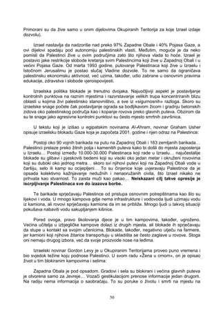 Primorani su da žive samo u onim dijelovima Okupiranih Teritorija za koje Izrael izdaje
dozvolu).
Izrael nastavlja da nadzoriše nad preko 97% Zapadne Obale i 40% Pojasa Gaze, a
ovi dijelovi spadaju pod autonomiju palestinskih vlasti. Međutim, moguće je da neko
pomisli da Palestinci žive u ovim područjima zato što njihova vlada to hoće. Izrael je
postavio jake restrikcije slobode kretanja svim Palestincima koji žive u Zapadnoj Obali i u
većini Pojasa Gaze. Od marta 1993 godine, putovanje Palestinaca koji žive u Izraelu i
Istočnom Jerusalimu je postao slučaj Vladine dozvole. To ne samo da ograničava
palestinsku ekonomsku aktivnost, već uzima, također, udio zabrane u osnovnim pravima
edukacije, zdravstva i slobode vjeroispovijesti.
Izraelska politika blokade je trenutno dvojaka. Najuočljiviji aspekt je postavljanje
kontrolnih punktova na raznim mjestima i razvrstavanje velikih trupa koncentriranih blizu
oblasti u kojima živi palestinsko stanovništvo, a sve iz «sigurnosnih» razloga. Skoro su
izraelske snage počele čak postavljanje ograda sa bodljikavom žicom i gradnju betonskih
zidova oko palestinskog područja kao i kopanje rovova preko glavnih puteva. Obzirom da
su te snage jako agresivne kontrolni punktovi su često mjesto smrtnih završnica.
U tekstu koji je izišao u egipatskim novinama Al-Ahram, novinar Graham Usher
opisuje izraelsku blokadu Gaze koja je započeta 2001. godine i njen odraz na Palestince:
Postoji oko 90 vojnih barikada na putu na Zapadnoj Obali i 163 zemljanih barikada…
Palestinci prelaze preko žitnih polja i kamenitih puteva kako bi došli do mjesta zaposlenja
u Izraelu… Postoji između 10.000-30.000 Palestinaca koji rade u Izraelu… najučestalije
blokade su glibavi i pjeskoviti bedemi koji su visoki oko jedan metar i okruženi rovovima
koji su duboki oko jednog metra… skoro svi njihovi putevi koji na Zapadnoj Obali vode u
čaršiju, selo ili kamp su ocijepljeni… To su činjenice koje uvjeravaju Palestince da je
opsada kolektivno kažnjavanje nedužnih i nenaoružanih civila, što Izrael nikako ne
prihvata kao stvarnost. To zaista muči kao pakao… Neiskazani cilj takve opresije je
iscrpljivanje Palestinaca sve do izazova borbe.
Te barikade sprječavaju Palestince od pristupa osnovnim potrepštinama kao što su
lijekovi i voda. U mnogo kampova gdje nema infrastrukture i vodovoda ljudi uzimaju vodu
iz kamiona, ali rovovi sprječavaju kamione da im se približe. Mnogo ljudi u takvoj situaciji
pokušava nabaviti vodu sakupljanjem kišnice.
Pored ovoga, pravo školovanja djece je u tim kampovima, također, ugroženo.
Većina učitelja u izbjegličke kampove dolazi iz drugih mjesta, ali blokade ih sprječavaju
da stupe u kontakt sa svojim učenicima. Blokade, također, negativno utječu na farmere,
jer kamioni koji njihove žitarice transportuju u skladišta se često zaglave u rovove. Stoga
oni nemaju drugog izbora, već da svoje proizvode nose na leđima.
Izraelski novinar Gordon Levy je u Okupiranim Teritorijama proveo puno vremena i
bio svjedok težine koju podnose Palestinci. U svom radu «Žena u crnom», on je opisao
život u tim blokiranim kampovima i selima:
Zapadna Obala je pod opsadom. Gradovi i sela su blokirani i većina glavnih puteva
je otvorena samo za Jevreje… Vozači gestikulacijom prenose informacije jedan drugom.
Na radiju nema informacija o saobraćaju. To su poruke o životu i smrti na mjestu na
50
 