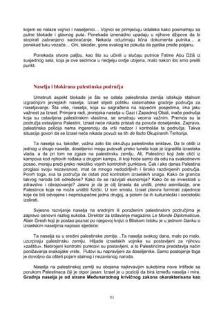 kojem se nalaze vojnici i naseljenici… Vojnici se primjećuju izdaleka kako posmatraju sa
putne blokade i glavnog puta. Ponekada iznenadno upadaju u njihove džipove da bi
stopirali zabranjeno saobraćanje. Nekada oduzimaju lična dokumenta putnika… a
ponekad tuku vozače… Oni, također, gone svakog ko pokuša da pješke pređe poljanu.
Ponekada otvore paljbu, kao što su učinili u slučaju putnice Fatme Abu Džiš iz
susjednog sela, koja je ove sedmice u nedjelju ovdje ubijena, malo nakon što smo prešli
punkt.
Naselja i blokirana palestinska područja
Umetnuti aspekt blokade je što se ostala palestinska zemlja istiskuje stalnom
izgradnjom jevrejskih naselja. Izrael slijedi politiku sistematske gradnje područja za
naseljavanje. Šta više, naselja, koja su sagrađena na najvećim posjedima, ima jaku
važnost za Izrael. Primjera radi, jevrejska naselja u Gazi i Zapadnoj Obali, inače područja
koja su ostavljena palestinskim vlastima, se smatraju veoma važnim. Premda su ta
područja ostavljena Palestini, Izrael neće nikada pristati da povuče doseljenike. Zapravo,
palestinska policija nema ingerenciju da vrši nadzor i kontroliše ta područja. Takva
situacija govori da se Izrael neće nikada povući sa tih de facto Okupiranih Teritorija.
Ta naselja su, također, važna zato što okružuju palestinske enklave. Da bi otišli iz
jednog u drugo naselje, doseljenici mogu putovati preko tunela koje je izgradila izraelska
vlada, a da pri tom ne zgaze na palestinsku zemlju. Ali, Palestinci koji žele otići iz
kampova kod njihovih rođaka u drugom kampu, ili koji hoće samo da odu na svakodnevni
posao, moraju preći preko nekoliko vojnih kontrolnih punktova. Čak i ako danas Palestina
proglasi svoju nezavisnost, imat će mnogo nedodirljivih i široko razdvojenih područja.
Povrh toga, sva ta područja će ostati pod kontrolom izraelskih snaga. Kako će granice
takvog naroda biti određene? Kako će se razvijati ekonomija? Kako će se investirati u
zdravstvo i obrazovanje? Jasno je da je cilj Izraela da uništi, preko asimilacije, one
Palestince koje ne može uništiti fizički. U tom smislu, Izrael planira formirati zajednice
koje će biti odvojene i nepristupačne jedna drugoj, a potom će ih kulturološki i sociološki
izolirati.
Svjesno razvijanje naselja na srednjim ili poraženim palestinskim područjima je
zapravo osnovni razlog sukoba. Direktor za izdavanje magazina Le Monde Diplomaticue,
Alain Gresh koji je postao poznat po njegovoj knjizi o Bliskom Istoku je u jednom članku o
izraelskim naseljima napisao sljedeće:
Ta naselja su u sredini palestinske zemlje…Ta naselja svakog dana, malo po malo,
uzurpiraju palestinsku zemlju. Hiljade izraelskih vojnika su postavljeni za njihovu
«zaštitu». Nebrojeni kontrolni punktovi su postavljeni, a to Palestincima predstavlja način
ponižavanja svakojake vrste. Putovi su napravljeni za doseljenike. Samo postojanje toga
je dovoljno da ošteti pojam stalnog i nezavisnog naroda.
Naselja na palestinskoj zemlji su obojena najkrvavijim sukobima nove Intifade sa
porukom Palestinaca čiji je otpor jasan: Izrael je u poziciji da bira između naselja i mira.
Gradnja naselja je od strane Međunarodnog krivičnog zakona okarakterisana kao
51
 