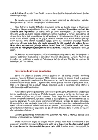 «ratni zločin». Gospodin Yossi Sarid, parlamentarac ljevičarskog pokreta Meretz je dao
sljedeće priznanje:
Ta naselja su uzrok bjesnila i uvijek su izvor opasnosti za stanovnike i vojnike.
Naselja se moraju rasturiti bez gubljenja imalo vremena.
Eitan Felner je direktor B'Tselem izraelskog centra za ljudska prava u Okupiranim
Teritorijima. Njegov esej o Ma'ale Adumim je ovako naslovljen "En AfriKue du Sud, On
appelait cela l'Apartheid" (u Južnoj Africi ga zovu aparthejdom). On naglašava da
izraelska vlada gradnjom naselja, ulaganjem velikih investicija u njima i olakšicama od
strane vlade da bi ljudi krenuli tamo, tjera Palestince iz njihovih domova. Dok je na jednoj
strani vodio mirovni dijalog, na drugoj je tadašnji premijer Ehud Barak ubrzao gradnju
novih naselja. Ovaj članak naglašava njegov govor na ceremoniji otvaranja Ma'aleh
Adumima. «Svaka kuća koju ste ovdje sagradili će biti zauvijek dio države Izrael.
Nova vlada će nastaviti jačanje države Izrael. Ona drži Zemlju Izrael i mi ćemo
nastaviti sa razvijanjem i jačanjem Ma'aleh Adumima.” Rezultat, naglašava Felner, je
jasan.
Ali, Ma'aleh Adumim nije samo priča uspješnog urbanog razvoja kao što je opisan u
sjajnim opštinskim brošurama i pomodnim Internet stranicama. Ma'aleh Adumim je
izgrađen na zemlji koja je uzeta od Palestinaca, tačnije od sela Abu Dis, Al Izariyah, Al
Issawiyah, Al Tuor i Anate.
Surovost na kontrolnim punktovima
Zaista se izraelska dvolična politika pojavila još od samog početka mirovnog
procesa. Kada je Oslovski sporazum 1933. godine stupio na snagu, Izrael je priznao
autonomiju palestinskih predstavnika. Ti sporazumi su značili da samouprava palestinske
narodne države može stupiti u agendu iako njene granice nisu bile u potpunosti čiste.
Dok je to izgledalo kao pozitivan razvoj, izraelska vlada je iskoristila takvo stanje u
vršenju nasilja nad Palestincima.
Nakon što su granice palestinske samouprave postavljene, Palestinci su izloženi još
jednim oslabljujućim restrikcijama. Prelaženje preko granica je zahtijevalo dobivanje vize,
što i danas sprječava mogućnost putovanja. Pored toga što su Palestinci suočeni sa
čestim provjerama identiteta, njih sada izvlače iz auta i pretresaju na barikadama koje su
na putu podignute. Nećemo ovdje spominjati maltretiranja i uvrede od strane Izraelaca.
Drugim riječima, oni su stavljeni pod potpunom izraelskom kontrolom. Jedan od rezultata
takve prakse su učestali naslovi vijesti kao na primjer: „Jedan stariji Palestinac je umro,
jer ambulantnim kolima nije dopušteno da ga odveze“; „Bolesna žena je umrla, jer joj nije
dozvoljen ulaz u bolnicu...”
Izaslanik palestinskog ministra trgovine Sulejman Abu Karš, u intervjuu opisuje kako
blokade uništavaju živote Palestinaca:
Znate li kako sam stigao do ovdje? Prostor između naše kuće i aerodroma je bio
prepunjen izraelskim tenkovima. Da su me ubili, ko bi ih pozvao da odgovaraju? Izrael
bi rekao da sam im bio sumnjiv i da su me za to ubili. Izraelski vojnici nisu dozvolili da
52
 