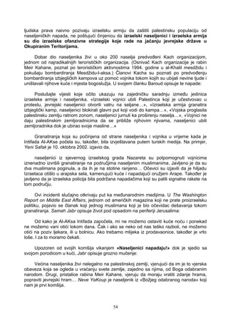 ljudska prava naivno pozivaju izraelsku armiju da zaštiti palestinsku populaciju od
naseljeničkih napada, ne poštujući činjenicu da izraelski naseljenici i izraelska armija
su dio izraelske ofanzivne strategije koje rade na jačanju jevrejske države u
Okupiranim Teritorijama.
Dobar dio naseljenika živi u oko 200 naselja predvođeni Kach organizacijom,
jednom od najradikalnijih terorističkih organizacija. (Osnivač Kach organizacije je rabin
Meir Kahane, poznat po terorističkim aktivnostima 1994. godine u al-Khalil mesdžidu i
pokušaju bombardiranja Mesdžidu-l-aksa.) Članovi Kacha su poznati po predvođenju
bombardiranja izbjegličkih kampova uz pomoć vojnika tokom kojih su ubijali nevine ljude i
uništavali njihove kuće i mjesta bogoslužja. U svojem članku Baroud opisuje te napade:
Poslušajte vijesti koje očito ukazuju na zajedničku saradnju između jedinica
izraelske armije i naseljenika. «Izraelski vojnici ubili Palestinca koji je učestvovao u
protestu, jevrejski naseljenici otvorili vatru na seljane…», «Izraelska armija granatira
izbjeglički kamp, naseljenici blokirali glavni put koji vodi do kampa…», «Vojska proglasila
palestinsku zemlju ratnom zonom, naseljenici jurnuli ka proširenju naselja…», «Vojnici ne
daju palestinskim zemljoradnicima da se približe njihovim njivama, naseljenici ubili
zemljoradnika dok je ubirao svoje masline…»
Granatiranja koja su počinjena od strane naseljenika i vojnika u vrijeme kada je
Intifada Al-AKse počela su, također, bila izvještavana putem turskih medija. Na primjer,
Yeni Safak je 10. oktobra 2002. izjavio da,
naseljenici iz sjevernog izraelskog grada Nazareta su potpomognuti vojnicima
iznenadno izvršili granatiranje na područjima naseljenim muslimanima. Javljeno je da su
dva muslimana poginula, a da ih je na stotine ranjeno… Očevici su izjavili da je hiljadu
Izraelaca otišlo u arapska sela, kamenujući kuće i napadajući oružjem Arape. Također je
javljeno da je izraelska policija bila podržana napadačima koji su palili signalne rakete na
tom području.
Ovi incidenti slučajno otkrivaju put ka međunarodnim medijima. U The Washington
Report on Middle East Affairs, jednom od američkih magazina koji ne prate proizraelsku
politiku, pojavio se članak koji jednog muslimana koji je bio očevidac dešavanja tokom
granatiranja. Samah Jabr opisuje život pod opsadom na periferiji Jerusalima:
Od kako je Al-AKsa Intifada započela, mi ne možemo ostaviti kuće noću i ponekad
ne možemo vani otići tokom dana. Čak i ako se neko od nas teško razboli, ne možemo
otići na poziv ljekara, ili u bolnicu. Ako trebamo mlijeka iz prodavaonice, također je vrlo
loše. I za to moramo čekati.
Upozoren od svojih komšija vikanjem «Naseljenici napadaju!» dok je sjedio sa
svojom porodicom u kući, Jabr opisuje grozno mučenje:
Većina naseljenika živi nelegalno na palestinskoj zemlji, vjerujući da im je to vjerska
obaveza koja se ogleda u vraćanju svete zemlje, zajedno sa njima, od Boga odabranim
narodom. Drugi, pristalice rabina Meir Kahane, vjeruju da moraju vratiti zdanje hrama,
popraviti jevrejski hram… Neve YaKoup je naseljenik iz «Božjeg odabranog naroda» koji
nam je prvi komšija.
54
 