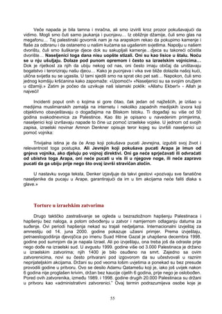 Veče napada je bila tamna i mračna, ali smo izvirili kroz prozor pokušavajući da
vidimo. Mogli smo čuti samo jaukanja i pucnjavu… Iz obližnje džamije, čuli smo glas na
megafonu… Taj palestinski govornik nam je na arapskom rekao da pokupimo kamenje i
flaše za odbranu i da ostanemo u našim kućama sa ugašenim svjetlima. Napolju u našem
dvorištu, čuli smo šuškanje djece dok su sakupljali kamenje…djeca su takoreći očistila
dvorište… Naseljenici toga dana nisu uopšte stizali. Oni su kao lisice u štalu. Noću
se u nju ušuljaju. Dolaze pod punom opremom i često sa izraelskim vojnicima…
Dok je rijetkost za njih da ubiju nekog od nas, oni često imaju običaj da uništavaju
bogatstvo i teroriziraju našu djecu… Kako je pucnjava i vika sve bliže dolazila našoj kući,
ulična svijetla su se ugasila. U tami sjedili smo na sprat oko pet sati… Napokon, čuli smo
jednog komšiju kršćanina kako zapomaže: «Upomoć!» «Naseljenici su sa svojim oružjem
u džamiji.» Zatim je počeo da uzvikuje naš islamski poklik: «Allahu Ekber!» - Allah je
najveći!
Incidenti poput onih o kojima si gore čitao, čak jedan od najžešćih, je izišao u
medijima muslimanskih zemalja na internetu i nekoliko zapadnih medijskih izvora koji
objektivno obavještavaju o događajima na Bliskom Istoku. Ti događaji su više od 50
godina svakodnevnica za Palestince. Kao što je opisano u navedenim primjerima,
naseljenici koji izvršavaju napade to čine uz pomoć izraelske vojske. U jednom od svojih
zapisa, izraelski novinar Amnon Denkner opisuje teror kojeg su izvršili naseljenici uz
pomoć vojnika:
Trivijalna istina je da će Arap koji pokušava pucati Jevrejina, izgubiti svoj život i
relevantnost toga postupka. Ali Jevrejin koji pokušava pucati Arapa je imun od
gnjeva vojnika, ako djeluju po vojnoj direktivi. Oni ga neće sprječavati ili odvraćati
od ubistva toga Arapa, oni neće pucati u vis ili u njegove noge, ili neće zapravo
pucati da ga ubiju prije nego što ovaj izvrši stravičan zločin.
U nastavku svoga teksta, Denker izjavljuje da takvi gestovi «pozivaju sve fanatične
naseljenike da pucaju u Arape, garantirajući da im u tim akcijama neće faliti dlaka s
glave.»
Torture u izraelskim zatvorima
Drugo taktičko zastrašivanje se ogleda u bezrazložnom hapšenju Palestinaca i
hapšenju bez naloga, a potom odvođenju u zatvor i namjernom odlaganju datuma za
suđenje. Ovi periodi hapšenja nekad su trajali nedjeljama. Internacionalni izvještaj za
amnestiju od 14. juna 2000. godine pokazuje užasni primjer. Prema izvještaju,
petnaestogodišnja djevojčica po imenu Suad Hilme Gazal je uhapšena decembra 1998.
godine pod sumnjom da je napala Izrael. Ali po izvještaju, ona treba još da odraste prije
nego dođe na izraelski sud. U avgustu 1999. godine više od 3.000 Palestinaca je držano
u izraelskim zatvorima; njih 1400 je bilo osuđeno na smrt. Zajedno sa ovim
zatvorenicima, novi su često pritvarani pod izgovorom da su učestvovali u raznim
neprijateljskim akcijama. Držani su pod veoma lošim uvjetima a ponekad su bez presude
provodili godine u pritvoru. Ovo se desilo Adamu Qatamešu koji je, iako još uvijek nakon
6 godina nije proglašen krivim, držan bez kaucije cijelih 6 godina, prije nego je oslobođen.
Pored ovih zatvorenika, između 1989. i 1998. godine drugih 20.000 Palestinaca su držani
u pritvoru kao «administrativni zatvorenici.” Ovaj termin podrazumijeva osobe koje je
55
 