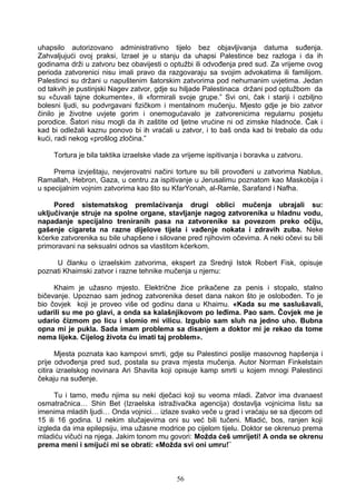 uhapsilo autorizovano administrativno tijelo bez objavljivanja datuma suđenja.
Zahvaljujući ovoj praksi, Izrael je u stanju da uhapsi Palestince bez razloga i da ih
godinama drži u zatvoru bez obavijesti o optužbi ili odvođenja pred sud. Za vrijeme ovog
perioda zatvorenici nisu imali pravo da razgovaraju sa svojim advokatima ili familijom.
Palestinci su držani u napuštenim šatorskim zatvorima pod nehumanim uvjetima. Jedan
od takvih je pustinjski Nagev zatvor, gdje su hiljade Palestinaca držani pod optužbom da
su «čuvali tajne dokumente», ili «formirali svoje grupe.” Svi oni, čak i stariji i ozbiljno
bolesni ljudi, su podvrgavani fizičkom i mentalnom mučenju. Mjesto gdje je bio zatvor
činilo je životne uvjete gorim i onemogućavalo je zatvorenicima regularnu posjetu
porodice. Šatori nisu mogli da ih zaštite od ljetne vrućine ni od zimske hladnoće. Čak i
kad bi odležali kaznu ponovo bi ih vraćali u zatvor, i to baš onda kad bi trebalo da odu
kući, radi nekog «prošlog zločina.”
Tortura je bila taktika izraelske vlade za vrijeme ispitivanja i boravka u zatvoru.
Prema izvještaju, nevjerovatni načini torture su bili provođeni u zatvorima Nablus,
Ramallah, Hebron, Gaza, u centru za ispitivanje u Jerusalimu poznatom kao Maskobija i
u specijalnim vojnim zatvorima kao što su KfarYonah, al-Ramle, Sarafand i Nafha.
Pored sistematskog premlaćivanja drugi oblici mučenja ubrajali su:
uključivanje struje na spolne organe, stavljanje nagog zatvorenika u hladnu vodu,
napadanje specijalno treniranih pasa na zatvorenike sa povezom preko očiju,
gašenje cigareta na razne dijelove tijela i vađenje nokata i zdravih zuba. Neke
kćerke zatvorenika su bile uhapšene i silovane pred njihovim očevima. A neki očevi su bili
primoravani na seksualni odnos sa vlastitom kćerkom.
U članku o izraelskim zatvorima, ekspert za Srednji Istok Robert Fisk, opisuje
poznati Khaimski zatvor i razne tehnike mučenja u njemu:
Khaim je užasno mjesto. Električne žice prikačene za penis i stopalo, stalno
bičevanje. Upoznao sam jednog zatvorenika deset dana nakon što je oslobođen. To je
bio čovjek koji je proveo više od godinu dana u Khaimu. «Kada su me saslušavali,
udarili su me po glavi, a onda sa kalašnjikovom po leđima. Pao sam. Čovjek me je
udario čizmom po licu i slomio mi vilicu. Izgubio sam sluh na jedno uho. Bubna
opna mi je pukla. Sada imam problema sa disanjem a doktor mi je rekao da tome
nema lijeka. Cijelog života ću imati taj problem».
Mjesta poznata kao kampovi smrti, gdje su Palestinci poslije masovnog hapšenja i
prije odvođenja pred sud, postala su prava mjesta mučenja. Autor Norman Finkelstain
citira izraelskog novinara Ari Shavita koji opisuje kamp smrti u kojem mnogi Palestinci
čekaju na suđenje.
Tu i tamo, među njima su neki dječaci koji su veoma mladi. Zatvor ima dvanaest
osmatračnica… Shin Bet (Izraelska istraživačka agencija) dostavlja vojnicima listu sa
imenima mladih ljudi… Onda vojnici… izlaze svako veče u grad i vraćaju se sa djecom od
15 ili 16 godina. U nekim slučajevima oni su već bili tučeni. Mladić, bos, ranjen koji
izgleda da ima epilepsiju, ima užasne modrice po cijelom tijelu. Doktor se okrenuo prema
mladiću vičući na njega. Jakim tonom mu govori: Možda ćeš umrijeti! A onda se okrenu
prema meni i smijući mi se obrati: «Možda svi oni umru!¨
56
 
