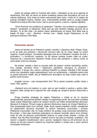 Jedan od razloga zašto je mučenje tako često i uobičajeno je taj da je agenciji za
istraživanje, Shin Bet, do skoro od strane izraelskog zakona bilo dozvoljeno da muči za
vrijeme ispitivanja. Ona može da tretira zatvorenika kako hoće i može da ih natjera da
priznaju izmišljene zločine. Gideon Levy, anticionistički izraelski autor je, poslije posjete
Palestincima koje je Shin Bet mučio i koji su proveli godine u zatvoru, napisao sljedeće:
Omar Ranimat ima problema sa sjedenjem. Također, ima problema sa ustajanjem,
šetnjom i penjanjem uz stepenice. Kada sam ga prije nekoliko nedjelja upoznao bio je
slomljen. To je bilo dvije i po godine nakon saslušavanja od strane Shin Beta koje je
trajalo 45 dana i noći… Ranimat i Ahmed, kao i hiljade drugih Palestinaca, su bili
podvrgnuti tretmanu Shin Beta.
Ekonomska opsada
Jedna od tehnika da se Palestinci uplaše, naročito u Zapadnoj obali i Pojasu Gaze,
je da se drže pod pritiskom i ekonomski zavisnim tako da ne mogu stojati na svojim
nogama i živjeti pristojno. Cionistička ideologija tvrdi da su Palestinci «osuđeni da žive u
siromaštvu i u primitivnim uvjetima», te da njihove potrebe Izraelu ništa ne znače.
Činjenica da u spomenutim mjestima nimalo novca nije potrošeno u njihovu korist, je
samo jedan znak ove situacije.
Na primjer, naselja u Gazi su zauzela veliki dio pojasa i pokrila najvrjedniju zemlju.
Ova naselja, okružena žicom i električnim ogradama, ispunjena su drvećem i
vegetacijom. U drugu ruku, scene u obližnjoj Palestini su užasne. Otprilike 4 000 Jevreja
koristi ove napuštene regije eksploatirajući vodu za zemljoradnju i vještačka jezera koja
su ispred luksuznih hotela, dok je Palestincima dozvoljeno da čiste vodom koju vade iz
prilično suhih bunara.
Izraelski novinar i vojni korespondent Ze'e' Šif je opisao izraelsku politiku Gaze u
martu 1993. godine:
«Nastavili smo da krademo tu vodu, iako je njen kvalitet iz godine u godinu lošiji.
Krademo višak zemlje da bi napravili što više naselja da namjerno bacimo stanovnike u
očaj.”
Druga izraelska strategija da satjera Palestince u ćošak je da im oduzme
zemljoradničke sposobnosti gradeći naselja na najplodnijoj zemlji. Na ovaj način izraelska
vlada ometa Palestinske napore da nastave njihove već teške zemljoradničke aktivnosti,
lišavajući ih življenja. Primjer ovoga je zabrana ribolovstva, koje je za mnoge Palestince u
Gazi predstavljalo jedini izvor prihoda. Dalje, široki napadi izraelskih vojnika i doseljenika
na palestinskim farmama doprinijeli su niskom standardu proizvodnje i prihoda.
Palestinski proizvođači više ne mogu direktno da prodaju svoje proizvode potrošačima.
Na primjer, u Gazi jake restrikcije postavljene na eksport narandži, glavni izvor prihoda,
znači da više od polovine proizvođačkih plodova su sada prosto propala i moraju biti
uništeni. Kao što Deni Rubinstajin, izraelski novinar koji piše za Ha'aretz, izvještava: «Sa
ulovom i arapskim obrađivanjem voća i povrća, naseljenici Gaze su bili primorani da se
oslone na rad pod užasnim uvjetima sa mizernom platom u Izraelu kao u ranim danima
industrijske revolucije».
57
 