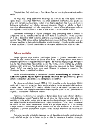 Citirajući Saru Roj, istraživača o Gazi, Noam Čomski opisuje glavnu svrhu izraelske
politike.
Na kraju, Roj i drugi posmatrači zaključuju, da je cilj da se vrate dijelovi Gaze u
«granu biljke» ekonomije napravljene «da služi izraelskim interesima…kao prvo», da
Izrael drži kontrolu nad zemljom, vodom i bilo kojim razvitkom koji može da bude u
dijelovima oslobođenih od lokalne samoadministracije. Dajući te fabrike u Gazi i
kantonima u Zapadnoj obali nudi lako eksploatisanu i veoma jeftinu radnu snagu, držanje
ove regije ekonomski zavisne od Izraela je glavna komponenta izraelske politike.
Palestinska ekonomija je najviše pretrpjela zbog policijskog časa i blokada u
kampovima koje su nametnuli Izraelci od ranih dana al-Aksa Intifade. Prema izvještaju
UN-a od 5. decembra 2000. izraelska zabrana na pokret palestinskih radnika i robe je
nanijela više od 500 miliona dolara štete palestinskoj ekonomiji. Druga činjenica koja nije
citirana u izvještaju je da je palestinski sektor izgubio dodatnih 120 miliona dolara zato što
izraelski vojnici ne bi dozvolili palestinskim farmerima da sade i prodaju svoje plodove.
Paljenje maslinika
Mnogo vjekova polja maslina predstavljaju jedan od glavnih palestinskih izvora
prihoda. Ali baš kada su morali da ostave svoje kuće i sve drugo što su imali, oni su
također bili prisilkjeni da napuste maslinova polja i da migriraju negdje drugo. Mnoga od
tih polja koja imaju stabla koja datiraju još od 19. vijeka, a neke i ranije, su uništena.
Nekoliko malih farmi koje Palestinci još uvijek posjeduju naseljenici su često napadali.
Paleći i krčeći sva drveća koja mogu naći. Situacija je opisana u magazinu The
Washington Report on Middle East Affairs:
Hiljade maslinovih stabala je također bilo uništeno. Palestinci koji su zarađivali za
život na voćnjacima koje su njihove porodice održavale mnogo generacija, gledali
su kako ih izraelski vojnici i doseljenici sječu sa testerama.
Za vrijeme prve Intifade, između 1988. i 1992., izraelska armija je sasjekla 90 000
maslinovih drveća pod izgovorom da su se djeca koja su bacala kamenje krila iza njega.
Između 1993. i avgusta 2001. godine, država Izrael je iskorijenila 280 000 stabala
voćaka i maslina koje su pripadale Palestincima iz Zapadne obale. A 2001. godine oni su
sasjekli 23 551 voćaka i maslinovih stabala.
Radnici na maslinicima, koji su najčešće žene i djeca, često bivaju istjerani od strane
vojnih helikoptera. Mnogi Palestinci koji su bili bijeni za vrijeme žetve nikad više nisu
posjetili ova polja. Vojnici koji su istjerali ove radnike nisu imali pravo tro da urade jer oni
nisu gađali izraelske vojnike niti učestvovali u demonstracijama. Oni su samo pokušavali
da zarade za život radeći na ono malo zemlje koju još uvijek posjeduju. Iz nepoznatog
razloga, izraelska administracija neće dozvoliti čak ni ovo. Palestinci su suočeni sa
preprekama u njihovim ekonomskim životima. Njima čak nije dozvoljeno da prikupe svoju
ljetinu.
Ako neko razmišlja o široj slici, jasno će mu biti da uništavanje polja maslina i drugih
zemljoradničkih regija nije slučajno već je to više dio svestrane izraelske strategije,
58
 