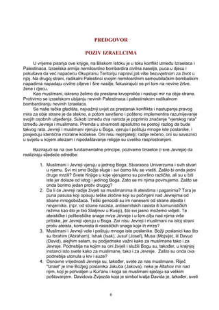 PREDGOVOR
POZIV IZRAELCIMA
U vrijeme pisanja ove knjige, na Bliskom Istoku je u toku konflikt između Izraelaca i
Palestinaca. Izraelska armija nemilosrdno bombardira civilna naselja, puca u djecu i
pokušava da već napaćenu Okupiranu Teritoriju napravi još više bezuvjetnom za život u
njoj. Na drugoj strani, radikalni Palestinci svojim nemilosrdnim samoubilačkim bombaškim
napadima napadaju civilne ciljeve i šire nasilje, fokusirajući se pri tom na nevine žrtve,
žene i djecu.
Kao muslimani, iskreno želimo da prestane krvoproliće i nastupi mir na obje strane.
Protivimo se izraelskom ubijanju nevinih Palestinaca i palestinskom radikalnom
bombardiranju nevinih Izraelaca.
Sa naše tačke gledišta, najvažniji uvjet za prestanak konflikta i nastupanje pravog
mira za obje strane je da stekne, a potom savršeno i pošteno implementira razumijevanje
svojih osobnih ubjeđenja. Sukob između dva naroda je poprimio značenje "vjerskog rata"
između Jevreja i muslimana. Premda u stvarnosti apsolutno ne postoji razlog da bude
takvog rata. Jevreji i muslimani vjeruju u Boga, vjeruju i poštuju mnoge iste poslanike, i
posjeduju identične moralne kodekse. Oni nisu neprijatelji; radije rečeno, oni su saveznici
u svijetu u kojem ateizam i nipodaštavanje religije su uveliko rasprostranjeni.
Bazirajući se na ove fundamentalne principe, pozivamo Izraelce (i sve Jevreje) da
realiziraju sljedeće odredbe:
1. Muslimani i Jevreji vjeruju u jednog Boga, Stvaraoca Univerzuma i svih stvari
u njemu. Svi mi smo Božje sluge i svi ćemo Mu se vratiti. Zašto bi onda jedni
druge mrzili? Svete Knjige u koje vjerujemo su površno različite, ali su u biti
iste jer dolaze od istog i jedinog Boga. Zato se mi njima povinujemo. Zašto se
onda borimo jedan protiv drugog?
2. Da li će Jevreji radije živjeti sa muslimanima ili ateistima i paganima? Tora je
puna pasusa koji opisuju teške zločine koji su počinjeni nad Jevrejima od
strane mnogobožaca. Teški genocidi su im naneseni od strane ateista i
nevjernika. (npr. od strane nacista, antisemitskih rasista ili komunističkih
režima kao što je bio Staljinov u Rusiji), što svi jasno možemo vidjeti. Te
ateističke i politeističke snage mrze Jevreje i u tom cilju nad njima vrše
pritiske, jer Jevreji vjeruju u Boga. Zar nisu Jevreji i muslimani na istoj strani
protiv ateista, komunista ili rasističkih snaga koje ih mrze?
3. Muslimani i Jevreji vole i poštuju mnoge iste poslanike. Božji poslanici kao što
su Ibrahim (Abraham), Ishak (Isak), Jusuf (Josef), Musa (Mojsije), ili Davud
(David), alejhim selam, su podjednako važni kako za muslimane tako i za
Jevreje. Podneblja na kojim su oni živjeli i služili Bogu su, također, u krajnjoj
instanci isto svete kako za muslimane, tako i za Jevreje. Zašto su onda ova
podneblja utonula u krv i suze?
4. Osnovne vrijednosti Jevreja su, također, svete za nas muslimane. Riječ
"Izrael" je ime Božjeg poslanika Jakuba (Jakova), neka je Allahov mir nad
njim, koji je pohvaljen u Kur'anu i koga se muslimani sjećaju sa velikim
poštovanjem. Davidova Zvijezda koja je simbol kralja Davida je, također, sveti
6
 