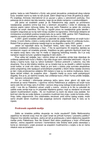 godine kada su neki Palestinci u Eziriji, selu pored Jerusalima, protestovali zbog rušenja
kuća. Izraelski vojnici su tada na njih pucali. Zakin Ubejd koji je imao 28 godina je ubijen.
Po izvještaju Amnesty international on je upucan u glavu u zatvorenom području. Ovo
pokazuje da to ubistvo nije bila nesreća, nego da se desilo namjerno i s predumišljajem.
Još jedna od izraelskih praksi je da Palestincima daju papire za privremeno
naseljavanje, posebno onima koji žive u istočnom Jerusalimu i onda im otežavaju da
obnove papire nakon njihovog isteka. Na ovaj način Palestinci su jedan dio vremena
udaljeni sa svojih vlasništva. Oni koji su izgubili pravo na naseljavanje gube također i
socijalno osiguranje pa na taj način bivaju osuđeni na izgnanstvo. Informacije dobijene od
ministarstva unutrašnjih poslova Izraela kažu da su samo 1996. godine 1641 Palestinaca,
zajedno sa svojim porodicama, izgubili pravo da žive u Jerusalimu.
U 2001. godini izraelske aktivnosti su planirale da udalje Palestince od svojih kuća i
imanja. U svom članku «Uskrs u svetoj zemlji: porodice gledaju kako im uništavaju kuće»,
Robert Fisk je opisao proširenja naselja koja su se dogodila u aprilu 2001. godine:
Jedan od najsvetijih dana na Srednjem Istoku, kako neko može pisati o ovom
suludom izraelskom uništavanju u Gazi…? Da ne spominjemo 35 ranjenika, dječaka sa
smrskanom nogom od izraelske granate, tinejdžera sa jako uganutim ključnom kosti koji
ne osjeća svoju lijevu ruku koji mi maše iz njegovog bolničkog kreveta. Da li je ovaj
namjeran napad na kuće i građane tragedija ili ratni zločin…?
Prva velika laž nedjelje, kao i obično dolazi od izraelske armije koja objavljuje da
uništenje palestinskih kuća u Rafahu nije ništa drugo osim «tehničke aktivnosti» i da je to
slučaj u kojima kuće, koje su njihovi buldožeri i tenkovi pretvorili u ruševine, nisu bile
okupirane. Ovo je bilo totalna neistina, jer su Izraelci koji su se doselili u velikim kućama
iznad koliba, to znali vrlo dobro. Kada je prvi tenk u subotu prije sumraka eksplodirao
preko pregradnog zida ispaljujući protivoklopne projektile u blizini bloka naselja otvorena
je čak i mala prodavaonica udaljena 300 metara iz koje su na stotine muškaraca, žena i
djece istrčali vrišteći, do susjedne ulice… Zapadni mediji su puno radili podcjenjujući
događaj. Sve je to, po riječima Izraela, kao uništenje kuća u Khan Yunisu prošle nedjelje,
bilo nazvano «očuvanjem reda»
Svi ovi incidenti i informacije pokazuju jednu jasnu stvar: glavni cilj cijele ove
okrutnosti je narod Palestine. I ogromna većina Palestinaca je udaljena od svojih kuća
samo zato što oni imaju vjeru ili entitet. I ponovo zbog ovog razloga Izrael pokušava da ih
uništi. I sve što su Palestinci ustvari uradili u svemu ovome je to što su pokušali da
zaštite svete zemlje koje su im pripadale hiljadama godina i koje su stavljene na emanet
cijelom muslimanskom svijetu. Ali, svi muslimani su dužni da obave ovaj zadatak. Svi
ljudi koji vide šta se ovdje dešava, a posebno muslimani koji znaju i prate kur'ansku etiku,
imaju veliku odgovornost. Ovu sistematsku okrutnost, pred očima cijelog svijeta, može
samo shvatiti iskren musliman koji posjeduje duhovne vrijednosti koje ih vežu za to
mjesto.
Predrasude zapadnih medija
Zašto se izraelska politika okupacije ne može zaustaviti? Zašto Međunarodna
zajednica ne iskoristi svoju moć da uvjeri Izrael da prihvati humanu i pravednu politiku?
Odgovor ima nekoliko razmjera. Jedna od njih je predrasuda u nekim dijelovima zapadnih
medija protiv Palestinaca. Kao što Edward Said dobro pojašnjava u knjizi «Prikrivanje
islama», većina zapadnih novinara i komentatora vide Srednji Istok preko stereotipa u
kome je «terorizam» uvijek povezan sa arapskim muslimanima u svijetu a da on nema
nikakve veze sa Izraelom.
60
 
