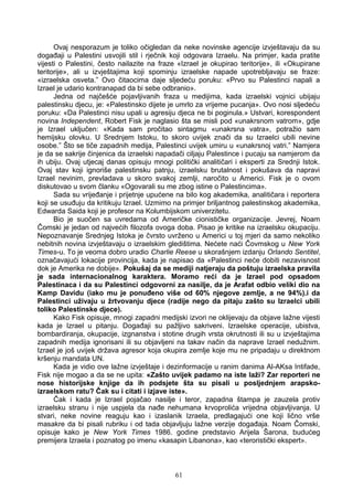 Ovaj nesporazum je toliko očigledan da neke novinske agencije izvještavaju da su
događaji u Palestini usvojili stil i rječnik koji odgovara Izraelu. Na primjer, kada pratite
vijesti o Palestini, često nailazite na fraze «Izrael je okupirao teritorije», ili «Okupirane
teritorije», ali u izvještajima koji spominju izraelske napade upotrebljavaju se fraze:
«izraelska osveta.” Ovo čitaocima daje sljedeću poruku: «Prvo su Palestinci napali a
Izrael je udario kontranapad da bi sebe odbranio».
Jedna od najčešće pojavljivanih fraza u medijima, kada izraelski vojnici ubijaju
palestinsku djecu, je: «Palestinsko dijete je umrlo za vrijeme pucanja». Ovo nosi sljedeću
poruku: «Da Palestinci nisu upali u agresiju djeca ne bi poginula.» Ustvari, korespondent
novina Independent, Robert Fisk je naglasio šta se misli pod «unakrsnom vatrom», gdje
je Izrael uključen: «Kada sam pročitao sintagmu «unakrsna vatra», potražio sam
hemijsku olovku. U Srednjem Istoku, to skoro uvijek znači da su Izraelci ubili nevine
osobe.” Što se tiče zapadnih medija, Palestinci uvijek umiru u «unakrsnoj vatri.” Namjera
je da se sakrije činjenica da izraelski napadači ciljaju Palestince i pucaju sa namjerom da
ih ubiju. Ovaj utjecaj danas opisuju mnogi politički analitičari i eksperti za Srednji Istok.
Ovaj stav koji ignoriše palestinsku patnju, izraelsku brutalnost i pokušava da napravi
Izrael nevinim, prevladava u skoro svakoj zemlji, naročito u Americi. Fisk je o ovom
diskutovao u svom članku «Ogovarali su me zbog istine o Palestincima».
Sada su vrijeđanje i prijetnje upućene na bilo kog akademika, analitičara i reportera
koji se usuđuju da kritikuju Izrael. Uzmimo na primjer briljantnog palestinskog akademika,
Edwarda Saida koji je profesor na Kolumbijskom univerzitetu.
Bio je suočen sa uvredama od Američke cionističke organizacije. Jevrej, Noam
Čomski je jedan od najvećih filozofa ovoga doba. Pisao je kritike na izraelsku okupaciju.
Nepoznavanje Srednjeg Istoka je čvrsto uvrženo u Americi u toj mjeri da samo nekoliko
nebitnih novina izvještavaju o izraelskim gledištima. Nećete naći Čovmskog u New York
Times-u. To je veoma dobro uradio Charlie Reese u skorašnjem izdanju Orlando Sentitel,
označavajući lokacije provincija, kada je napisao da «Palestinci neće dobiti nezavisnost
dok je Amerika ne dobije». Pokušaj da se mediji natjeraju da poštuju izraelska pravila
je sada internacionalnog karaktera. Moramo reći da je Izrael pod opsadom
Palestinaca i da su Palestinci odgovorni za nasilje, da je Arafat odbio veliki dio na
Kamp Davidu (iako mu je ponuđeno više od 60% njegove zemlje, a ne 94%).i da
Palestinci uživaju u žrtvovanju djece (radije nego da pitaju zašto su Izraelci ubili
toliko Palestinske djece).
Kako Fisk opisuje, mnogi zapadni medijski izvori ne oklijevaju da objave lažne vijesti
kada je Izrael u pitanju. Događaji su pažljivo sakriveni. Izraelske operacije, ubistva,
bombardiranja, okupacije, izgnanstva i stotine drugih vrsta okrutnosti ili su u izvještajima
zapadnih medija ignorisani ili su objavljeni na takav način da naprave Izrael nedužnim.
Izrael je još uvijek država agresor koja okupira zemlje koje mu ne pripadaju u direktnom
kršenju mandata UN.
Kada je vidio ove lažne izvještaje i dezinformacije u ranim danima Al-AKsa Intifade,
Fisk nije mogao a da se ne upita: «Zašto uvijek padamo na iste laži? Zar reporteri ne
nose historijske knjige da ih podsjete šta su pisali u posljednjem arapsko-
izraelskom ratu? Čak su i citati i izjave iste».
Čak i kada je Izrael pojačao nasilje i teror, zapadna štampa je zauzela protiv
izraelsku stranu i nije uspjela da nađe nehumana krvoprolića vrijedna objavljivanja. U
stvari, neke novine reaguju kao i izaslanik Izraela, predlagajući one koji lično vrše
masakre da bi pisali rubriku i od tada objavljuju lažne verzije događaja. Noam Čomski,
opisuje kako je New York Times 1986. godine predstavio Arijela Šarona, budućeg
premijera Izraela i poznatog po imenu «kasapin Libanona», kao «teroristički ekspert».
61
 