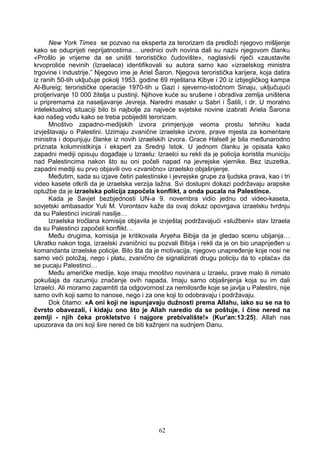 New York Times se pozvao na eksperta za terorizam da predloži njegovo mišljenje
kako se oduprijeti neprijatnostima… urednici ovih novina dali su naziv njegovom članku
«Prošlo je vrijeme da se uništi terorističko čudovište», naglasivši riječi «zaustavite
krvoproliće nevinih (Izraelaca) identifikovali su autora samo kao «izraelskog ministra
trgovine i industrije.” Njegovo ime je Ariel Šaron. Njegova teroristička karijera, koja datira
iz ranih 50-tih uključuje pokolj 1953. godine 69 mještana Kibye i 20 iz izbjegličkog kampa
Al-Bureig; terorističke operacije 1970-tih u Gazi i sjeverno-istočnom Sinaju, uključujući
protjerivanje 10 000 žitelja u pustinji. Njihove kuće su srušene i obradiva zemlja uništena
u pripremama za naseljavanje Jevreja. Naredni masakr u Sabri i Šatili, i dr. U moralno
intelektualnoj situaciji bilo bi najbolje za najveće svjetske novine izabrati Ariela Šarona
kao našeg vođu kako se treba pobijediti terorizam.
Mnoštvo zapadno-medijskih izvora primjenjuje veoma prostu tehniku kada
izvještavaju o Palestini. Uzimaju zvanične izraelske izvore, prave mjesta za komentare
ministra i dopunjuju članke iz novih izraelskih izvora. Grace Halsell je bila međunarodno
priznata kolumnistkinja i ekspert za Srednji Istok. U jednom članku je opisala kako
zapadni mediji opisuju događaje u Izraelu: Izraelci su rekli da je policija koristila municiju
nad Palestincima nakon što su oni počeli napad na jevrejske vjernike. Bez izuzetka,
zapadni mediji su prvo objavili ovo «zvanično» izraelsko objašnjenje.
Međutim, sada su izjave četiri palestinske i jevrejske grupe za ljudska prava, kao i tri
video kasete otkrili da je izraelska verzija lažna. Svi dostupni dokazi podržavaju arapske
optužbe da je izraelska policija započela konflikt, a onda pucala na Palestince.
Kada je Savjet bezbjednosti UN-a 9. novembra vidio jednu od video-kaseta,
sovjetski ambasador Yuli M. Vorontsov kaže da ovaj dokaz opovrgava izraelsku tvrdnju
da su Palestinci inicirali nasilje…
Izraelska tročlana komisija objavila je izvještaj podržavajući «službeni» stav Izraela
da su Palestinci započeli konflikt…
Među drugima, komisija je kritikovala Aryeha Bibija da je gledao scenu ubijanja…
Ukratko nakon toga, izraelski zvaničnici su pozvali Bibija i rekli da je on bio unaprijeđen u
komandanta izraelske policije. Bilo šta da je motivacija, njegovo unapređenje koje nosi ne
samo veći položaj, nego i platu, zvanično će signalizirati drugu policiju da to «plaća» da
se pucaju Palestinci…
Među američke medije, koje imaju mnoštvo novinara u Izraelu, prave malo ili nimalo
pokušaja da razumiju značenje ovih napada. Imaju samo objašnjenja koja su im dali
Izraelci. Ali moramo zapamtiti da odgovornost za nemilosrđe koje se javlja u Palestini, nije
samo ovih koji samo to nanose, nego i za one koji to odobravaju i podržavaju.
Dok čitamo: «A oni koji ne ispunjavaju dužnosti prema Allahu, iako su se na to
čvrsto obavezali, i kidaju ono što je Allah naredio da se poštuje, i čine nered na
zemlji - njih čeka prokletstvo i najgore prebivalište!» (Kur'an:13:25). Allah nas
upozorava da oni koji šire nered će biti kažnjeni na sudnjem Danu.
62
 